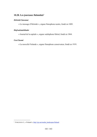 10.28. Les journaux finlandais1
Helsinki Sanomat
« Le message d’Helsinki », organe finnophone neutre, fondé en 1889.
Hufvudstadsbladet
« Journal de la capitale », organe suédophone libéral, fondé en 1864.
Uusi Suomi
« La nouvelle Finlande », organe finnophone conservateur, fondé en 1919.
183 / 183
1 JYRKIÄINEN J., « Finland », http://ejc.net/media_landscapes/finland.
 