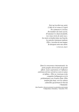 Voici qu’un désir me saisit,
L’idée m’est venue à l’esprit
De commencer à réciter,
De moduler des mots sacrés,
D’entonner le chant de famille,
Les vieux récits de notre race ;
Les mots se fondent dans ma bouche,
Les paroles lentement tombent,
Elles s’envolent de ma langue,
Se dissipent entre mes dents.
Le Kalevala, chant I.
Dans la concurrence internationale, les
petits peuples doivent faire de grands
efforts. Leurs aspirations et l’influence
extérieure de leur activité ne sont ni vaines
ni infimes ; Elles ne visent pas à des
conquêtes belliqueuses ni à la
prédominance sur d’autres États. Elles
tendent plus haut, vers les valeurs
culturelles qui forment le bien de
l’humanité.
Juho Paasikivi, discours prononcé au quinzième anniversaire
l’indépendance finlandaise, 7 décembre 1934.
 