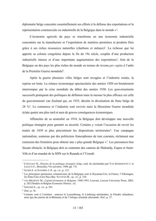 diplomatie belge concentre essentiellement ses efforts à la défense des exportations et la
représentation commerciale ou industrielle de la Belgique dans le monde »1.
L’économie agricole du pays se transforme en une économie industrielle
concentrée sur la manufacture et l’exportation de matières premières et produits finis
grâce à ses riches ressources naturelles (charbons et métaux)2. La richesse que lui
apporte sa colonie congolaise depuis la fin du 19e siècle, couplée d’une production
industrielle intense et d’une importante augmentation des exportations3, font de la
Belgique un des pays les plus riches du monde en termes de revenu per capita à l’aube
de la Première Guerre mondiale4.
Après la guerre plusieurs villes belges sont ravagées et l’industrie ruinée, la
reprise est lente. La relance économique spectaculaire des années 1920 est brutalement
interrompue par la crise mondiale du début des années 1930. Les gouvernements
successifs pratiquent des politiques de déflation mais la mesure la plus efficace est celle
du gouvernement van Zeeland qui, en 1935, décrète la dévaluation du franc belge de
28 %5. Le commerce et l’industrie sont ravivés mais la Deuxième Guerre mondiale
éclate quatre ans plus tard et aura de graves conséquences économiques.
Affranchie de sa neutralité en 1918, la Belgique doit développer une nouvelle
politique étrangère pour garantir sa sécurité. Certains y voient l’occasion de revoir les
traités de 1839 et plus précisément les dispositions territoriales6. Une campagne
nationaliste, soutenue par des politiciens francophones de tout courants, réclament une
extension des frontières pour obtenir une « plus grande Belgique »7. Les puissances leur
faisant obstacle, la Belgique doit se contenter des cantons de Malmédy, Eupen et Saint-
Vith et d’un mandat de la SDN sur le Ruanda et l’Urundi.
13 / 183
1 COOLSAET R., Histoire de la politique étrangère belge, trad. du néerlandais par VAN KERKHOVEN J. et
LELEUX C., Bruxelles, Vie ouvrière, 1988, pp. 7-8.
2 GUBIN E. et NANDRIN J.-P., op. cit., p. 112.
3 Les principaux partenaires commerciaux de la Belgique sont le Royaume-Uni, la France, l’Allemagne,
les États-Unis et les Pays-Bas. SUETENS M., op. cit., p. 334.
4 VAN MEERTEN M., Capital formation in Belgium, 1900-1995, Louvain, Leuven University Press, 2003,
p. 202 (Studies in Belgian Economic History ; 6).
5 GERARD E., op. cit., p. 201.
6 Ibid., p. 36.
7 Certains vont à l’extrême : annexer le Luxembourg, le Limbourg néerlandais, la Flandre zélandaise,
ainsi que des parties de la Rhénanie et de l’Afrique orientale allemande. Ibid., p. 37.
 