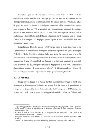 Bruxelles signe ensuite un accord militaire avec Paris en 1920 dont les
dispositions restent secrètes. L’accord, qui prévoit une défense coordonnée en cas
d’attaque allemande, suscite le mécontentement des Belges. Lorsque l’Allemagne refuse
de payer ses dettes, la France et la Belgique, désormais alliés, envoient leurs troupes
pour occuper la Ruhr en 1923 et extraient leurs réparations en saisissant des matières
premières. Les soldats se retirent en 1925 et huit traités sont signés à Locarno, dont le
pacte rhénan : l’inviolabilité de la Belgique est garantie par le Royaume-Uni, la France,
l’Italie et l’Allemagne. La Belgique garantit quant à elle l’inviolabilité des pays
signataires. La paix règne.
Cependant, au début des années 1930, l’Europe craint la guerre à nouveau de par
l’apparition ou la consolidation de régimes autoritaires agressifs tels que l’Allemagne,
l’URSS, et l’Italie. L’opinion publique belge veut éviter la guerre à tout prix et fait
pression sur le gouvernement pour se retirer de l’accord militaire avec la France. Il est
supprimé en février 1936 par Paul van Zeeland et la Belgique proclame sa neutralité.
Cela n’empêche pas l’Allemagne d’envahir la Belgique le 10 mai 1940. Elle capitule
dix-huit jours plus tard : le gouvernement belge s’exile à Londres et le roi Léopold III1
reste en Belgique occupée. Le pays ne sera libéré que quatre ans plus tard2.
2.2. La Finlande
Située entre la Suède et la Russie, bordant également la Norvège au nord, nous
retrouvons la République de Finlande. Au Moyen Âge, la Suède et la principauté de
Novgorod3 se disputent les terres finlandaises. La Suède s’impose en 1323 et règne sur
le pays aux mille lacs au cours des cinq prochains siècles4. Ainsi, la Finlande jouit
14 / 183
1 Léopold Philippe Charles Albert Meinrad Hubertus Marie Miguel de Belgique (1901-1983) : Quatrième
roi des Belges. DUJARDIN V., DUMOULIN M. et VAN DEN WIJNGAERT M. (éd.), Léopold III, Bruxelles,
André Versaille, 2013.
2 DUJARDIN V. et VAN DEN WIJNGAERT M., La Belgique sans roi, Bruxelles, Le Cri, 2010, p. 80
(Nouvelle histoire de Belgique ; 1940-1950).
3 Principauté médiévale russe. DETREZ R., Rusland. Een Geschiedenis, Anvers, Houtekiet, 2008,
pp. 49-50.
4 KIRBY D., A Concise History of Finland, Cambridge, Cambridge University Press, 2006, p. 9.
 