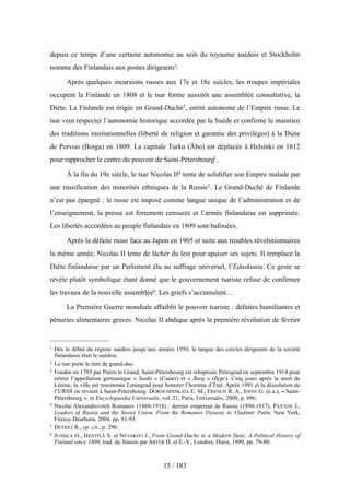 depuis ce temps d’une certaine autonomie au sein du royaume suédois et Stockholm
nomme des Finlandais aux postes dirigeants1.
Après quelques incursions russes aux 17e et 18e siècles, les troupes impériales
occupent la Finlande en 1808 et le tsar forme aussitôt une assemblée consultative, la
Diète. La Finlande est érigée en Grand-Duché2, entité autonome de l’Empire russe. Le
tsar veut respecter l’autonomie historique accordée par la Suède et confirme le maintien
des traditions institutionnelles (liberté de religion et garantie des privilèges) à la Diète
de Porvoo (Borga) en 1809. La capitale Turku (Åbo) est déplacée à Helsinki en 1812
pour rapprocher le centre du pouvoir de Saint-Pétersbourg3 .
À la fin du 19e siècle, le tsar Nicolas II4 tente de solidifier son Empire malade par
une russification des minorités ethniques de la Russie5. Le Grand-Duché de Finlande
n’est pas épargné : le russe est imposé comme langue unique de l’administration et de
l’enseignement, la presse est fortement censurée et l’armée finlandaise est supprimée.
Les libertés accordées au peuple finlandais en 1809 sont bafouées.
Après la défaite russe face au Japon en 1905 et suite aux troubles révolutionnaires
la même année, Nicolas II tente de lâcher du lest pour apaiser ses sujets. Il remplace la
Diète finlandaise par un Parlement élu au suffrage universel, l’Eduskunta. Ce geste se
révèle plutôt symbolique étant donné que le gouvernement tsariste refuse de confirmer
les travaux de la nouvelle assemblée6. Les griefs s’accumulent…
La Première Guerre mondiale affaiblit le pouvoir tsariste : défaites humiliantes et
pénuries alimentaires graves. Nicolas II abdique après la première révolution de février
15 / 183
1 Dès le début du régime suédois jusqu’aux années 1950, la langue des cercles dirigeants de la société
finlandaise était le suédois.
2 Le tsar porte le titre de grand-duc.
3 Fondée en 1703 par Pierre le Grand, Saint-Pétersbourg est rebaptisée Petrograd en septembre 1914 pour
retirer l’appellation germanique « Sankt » (Санкт) et « Burg » (бург). Cinq jours après la mort de
Lénine, la ville est renommée Leningrad pour honorer l’homme d’État. Après 1991 et la dissolution de
l’URSS on revient à Saint-Pétersbourg. DOROCHINSKAÏA E. M., FRENCH R. A., IOFFE G. (e.a.), « Saint-
Pétersbourg », in Encyclopaedia Universalis, vol. 21, Paris, Universalis, 2008, p. 496.
4 Nicolai Alexandrovitch Romanov (1868-1918) : dernier empereur de Russie (1894-1917). PAXTON J.,
Leaders of Russia and the Soviet Union. From the Romanov Dynasty to Vladimir Putin, New York,
Fitzroy Dearborn, 2004, pp. 81-93.
5 DETREZ R., op. cit., p. 290.
6 JUSSILA O., HENTILÄ S. et NEVAKIVI J., From Grand-Duchy to a Modern State: A Political History of
Finland since 1809, trad. du finnois par ARTER D. et E.-V., Londres, Hurst, 1999, pp. 79-80.
 