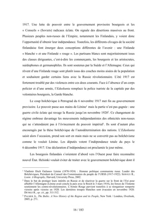1917. Une lutte de pouvoir entre le gouvernement provisoire bourgeois et les
« Conseils » (Soviets) radicaux éclate. On signale des désertions massives au front.
Plusieurs peuples non-russes de l’Empire, notamment les Finlandais, y voient donc
l’opportunité d’obtenir leur indépendance. Toutefois, les différents clivages de la société
finlandaise font émerger deux conceptions différentes de l’avenir : une Finlande
« blanche » et une Finlande « rouge ». Les partisans blancs sont majoritairement issus
des classes dirigeantes, c’est-à-dire les commerçants, les bourgeois et les aristocrates,
suédophones et germanophiles. Ils sont soutenus par la Suède et l’Allemagne. Ceux qui
rêvent d’une Finlande rouge sont plutôt issus des couches moins aisées de la population
et souhaitent garder certains liens avec la Russie révolutionnaire. L’été 1917 est
fortement troublé par des violences entre ces deux courants. Face à l’absence d’un corps
policier et d’une armée, l’Eduskunta remplace la police tsariste de la capitale par des
volontaires bourgeois, la Garde blanche.
Le coup bolchévique à Petrograd du 6 novembre 1917 met fin au gouvernement
provisoire. Le pouvoir passe aux mains de Lénine1 mais la partie n’est pas gagnée : une
guerre civile éclate qui ravage la Russie jusqu’en novembre 19202. Ce changement de
régime embrase davantage les mouvements indépendantistes des ethnicités non-russes
qui ne s’attendaient pas à l’évincement du pouvoir impérial3. Ils sont d’autant plus
encouragés par la thèse bolchévique de l’autodétermination des nations. L’Eduskunta
saisit alors l’occasion, prend son sort en main mais ne se convertit pas au bolchévisme
comme le voulait Lénine. Les députés votent l’indépendance totale du pays le
6 décembre 1917. Une déclaration d’indépendance est proclamée le jour même.
Les bourgeois finlandais s’orientent d’abord vers l’Ouest pour faire reconnaître
nouvel État. Helsinki voulait éviter de traiter avec le gouvernement bolchévique dont il
16 / 183
1 Vladimir Ilitch Oulianov Lénine (1870-1924) : Homme politique communiste russe. Leader des
Bolchéviques, Président du Conseil des Commissaires du peuple de l’URSS (1917-1922). SERVICE R.,
Lenin: A Biography, Harvard, University Press, 2002.
2 Dans le but de protéger leurs intérêts en Russie et de réactiver la guerre sur le front de l’Est pour
affaiblir l’Allemagne (Lénine avait conclu la paix avec le Reich le 3 mars 1918), les forces de l’Entente
soutiennent les contre-révolutionnaires. L’Armée Rouge parvient toutefois à se réorganiser remporte
victoire après victoire en 1920. Les dernières troupes blanches sont évacuées en novembre 1920.
DETREZ R., op. cit., pp. 311-312.
3 PALMER A., The Baltic. A New History of the Region and its People, New York / Londres, Overlook,
2005, p. 271.
 