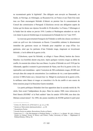 ne reconnaissait guère la légitimité1. Des délégués sont envoyés au Danemark, en
Suède, en Norvège, en Allemagne, au Royaume-Uni, en France et aux États-Unis mais
tous ces États encouragent Helsinki d’obtenir en premier lieu le consentement du
Conseil des commissaires à Petrograd. L’Eduskunta envoie une délégation auprès de
Lénine qui lui donne une réponse favorable le 28 décembre. La France, l’Allemagne et
la Suède font de même en janvier 1918. Londres et Washington attendent en vain de
voir chuter le pouvoir bolchévique et reconnaissent la Finlande les 6 et 7 mai 19192.
Le nouveau gouvernement bourgeois de Finlande se méfie des classes ouvrières et
craint un spill-over des événements en Russie. L’assemblée ordonne le désarmement
immédiat des garnisons russes en Finlande pour empêcher un coup d’État. Les
garnisons, ainsi que les partisans d’une Finlande rouge, réagissent en investissant
Helsinki ; c’est le début de la guerre civile.
L’Eduskunta, ayant fui Helsinki, se réfugie à Vaasa (Wasa), bastion des forces
blanches. Les hostilités durent cinq mois. Après quelques victoires rouges au début du
conflit, ils essuient des échecs face aux blancs. La prise d’Helsinki en avril 1918 par les
Allemands, appelés à soutenir le gouvernement de Vaasa, met fin à la guerre civile. Les
représailles sont immédiates : après l’exécution de 500 combattants rouges, 80 000 sont
envoyés dans des camps de concentration. Les conditions de vie y sont épouvantables :
environ 12 000 d’entre eux y laissent leur vie. Malgré la conclusion de la guerre civile,
la méfiance entre blancs et rouges se concrétise à la fin du conflit et sera source de
fortes tensions jusqu’à la Deuxième Guerre mondiale.
Les partis politiques finlandais font leur apparition dans la seconde moitié du 19e
siècle, bien avant l’indépendance du pays. Dans les années 1860, nous retrouvons le
Parti finnois (SUOM)3 et le Parti suédois4 dans les années 1870-1880, tous deux des
libéraux-conservateurs5. En 1894, des jeunes membres du SUOM quittent le parti pour
17 / 183
1 JUSSILA O., HENTILÄ S. et NEVAKIVI J., op. cit., p. 102.
2 Suomen ja Yhdysvaltain diplomaattisuhteet…, p. 20.
3 Suomalainen Puolue.
4 Svenska Partiet en suédois, Ruotsalainen Puolue en finnois.
5 SOIKKANEN T., « The Development of Political Parties », in MYLLY J. et BERRY M. (éd.), Political
Parties in Finland: Essays in History and Politics, Turku, University of Turku — Department of
Political History, 1984, p. 28.
 