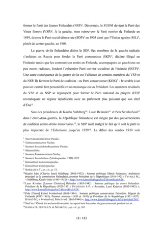 former le Parti des Jeunes Finlandais (NSP)1. Désormais, le SUOM devient le Parti des
Vieux finnois (VSP)2. À la gauche, nous retrouvons le Parti ouvrier de Finlande en
1899, devenu le Parti social-démocrate (SDP)3 en 1903 ainsi que l’Union agraire (ML)4,
plutôt de centre-gauche, en 1906.
La guerre civile finlandaise divise le SDP. Ses membres de la gauche radicale
s’enfuient en Russie pour fonder le Parti communiste (SKP)5, déclaré illégal en
Finlande tandis que les communistes restés en Finlande, accompagnés de gauchistes un
peu moins radicaux, fondent l’éphémère Parti ouvrier socialiste de Finlande (SSTP)6.
Une autre conséquence de la guerre civile est l’alliance de certains membres du VSP et
du NSP. Ils forment le Parti de coalition - ou Parti conservateur (KOK)7 - favorable à un
pouvoir central fort personnifié en un monarque ou un Président. Les membres résiduels
du VSP et du NSP se regroupent pour former le Parti national du progrès (ED)8
revendiquant un régime républicain avec un parlement plus puissant que son chef
d’État9.
Sous les présidences de Kaarlo Ståhlberg10, Lauri Relander11 et Pehr Svinhufvud12
dans l’entre-deux-guerres, la République finlandaise est dirigée par des gouvernements
de coalition centre-droite minoritaires13, le SDP isolé malgré le fait qu’il soit le parti le
plus important de l’Eduskunta jusqu’en 192914. Le début des années 1930 voit
18 / 183
1 Nuori Suomenmielinen Puolue.
2 Vanhasuomalainen Puolue.
3 Suomen Sosialidemokraattinen Puolue.
4 Maalaisliitto.
5 Suomen Kommunistinen Puolue.
6 Suomen Sosialistinen Työväenpuolue, 1920-1923.
7 Kansallinen Kokoomuspuolue.
8 Kansallinen Edistyspuolue.
9 SOIKKANEN T., op. cit., p. 31.
10Kaarlo Juho [Charles Jean] Ståhlberg (1865-1952) : homme politique libéral finlandais. Architecte
principal de la constitution finlandaise, premier Président de la République (1919-1925). TYYNILÄ M.,
« Ståhlberg, Kaarlo Juho (1865-1952) », http://www.kansallisbiografia.fi/kb/artikkeli/626/.
11Lauri Kristian [Laurent Christian] Relander (1883-1942) : homme politique du centre finlandais.
Président de la République (1925-1931). PIETIÄINEN J.-P., « Relander, Lauri Kristian (1883-1942) »,
http://www.kansallisbiografia.fi/kb/artikkeli/628/.
12Pehr [Pierre] Evind Svinhufvud (1861-1944) : homme politique conservateur finlandais. Régent de
Finlande (1917-1918), Premier ministre (1920 et 1930) et Président de la République (1931-1937).
HÄIKIÖ M., « Svinhufvud, Pehr Evind (1861-1944) », http://www.kansallisbiografia.fi/kb/artikkeli/501/.
13Sauf en 1926 où les sociaux-démocrates occupent tous les postes du gouvernement pendant un an.
14JUSSILA O., HENTILÄ S. et NEVAKIVI J., op. cit., p. 367.
 