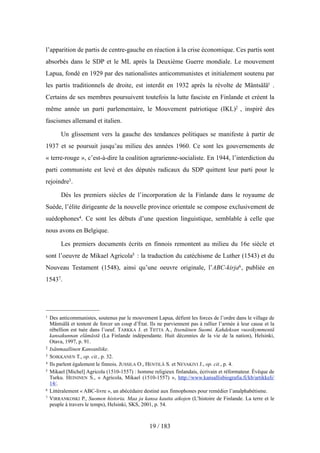 l’apparition de partis de centre-gauche en réaction à la crise économique. Ces partis sont
absorbés dans le SDP et le ML après la Deuxième Guerre mondiale. Le mouvement
Lapua, fondé en 1929 par des nationalistes anticommunistes et initialement soutenu par
les partis traditionnels de droite, est interdit en 1932 après la révolte de Mäntsälä1 .
Certains de ses membres poursuivent toutefois la lutte fasciste en Finlande et créent la
même année un parti parlementaire, le Mouvement patriotique (IKL)2 , inspiré des
fascismes allemand et italien.
Un glissement vers la gauche des tendances politiques se manifeste à partir de
1937 et se poursuit jusqu’au milieu des années 1960. Ce sont les gouvernements de
« terre-rouge », c’est-à-dire la coalition agrarienne-socialiste. En 1944, l’interdiction du
parti communiste est levé et des députés radicaux du SDP quittent leur parti pour le
rejoindre3.
Dès les premiers siècles de l’incorporation de la Finlande dans le royaume de
Suède, l’élite dirigeante de la nouvelle province orientale se compose exclusivement de
suédophones4. Ce sont les débuts d’une question linguistique, semblable à celle que
nous avons en Belgique.
Les premiers documents écrits en finnois remontent au milieu du 16e siècle et
sont l’oeuvre de Mikael Agricola5 : la traduction du catéchisme de Luther (1543) et du
Nouveau Testament (1548), ainsi qu’une oeuvre originale, l’ABC-kirja6, publiée en
15437.
19 / 183
1 Des anticommunistes, soutenus par le mouvement Lapua, défient les forces de l’ordre dans le village de
Mäntsälä et tentent de forcer un coup d’État. Ils ne parviennent pas à rallier l’armée à leur cause et la
rébellion est tuée dans l’oeuf. TARKKA J. et TIITTA A., Itsenäinen Suomi. Kahdeksan vuosikymmentä
kansakunnan elämästä (La Finlande indépendante. Huit décennies de la vie de la nation), Helsinki,
Otava, 1997, p. 91.
2 Isänmaallinen Kansanliike.
3 SOIKKANEN T., op. cit., p. 32.
4 Ils parlent également le finnois. JUSSILA O., HENTILÄ S. et NEVAKIVI J., op. cit., p. 4.
5 Mikael [Michel] Agricola (1510-1557) : homme religieux finlandais, écrivain et réformateur. Évêque de
Turku. HEININEN S., « Agricola, Mikael (1510-1557) », http://www.kansallisbiografia.fi/kb/artikkeli/
14/.
6 Littéralement « ABC-livre », un abécédaire destiné aux finnophones pour remédier l’analphabétisme.
7 VIRRANKOSKI P., Suomen historia. Maa ja kansa kautta aikojen (L’histoire de Finlande. La terre et le
peuple à travers le temps), Helsinki, SKS, 2001, p. 54.
 