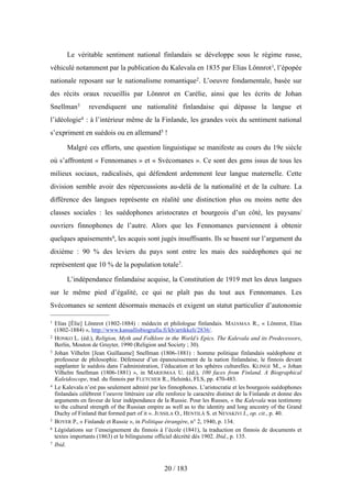 Le véritable sentiment national finlandais se développe sous le régime russe,
véhiculé notamment par la publication du Kalevala en 1835 par Elias Lönnrot1, l’épopée
nationale reposant sur le nationalisme romantique2. L’oeuvre fondamentale, basée sur
des récits oraux recueillis par Lönnrot en Carélie, ainsi que les écrits de Johan
Snellman3 revendiquent une nationalité finlandaise qui dépasse la langue et
l’idéologie4 : à l’intérieur même de la Finlande, les grandes voix du sentiment national
s’expriment en suédois ou en allemand5 !
Malgré ces efforts, une question linguistique se manifeste au cours du 19e siècle
où s’affrontent « Fennomanes » et « Svécomanes ». Ce sont des gens issus de tous les
milieux sociaux, radicalisés, qui défendent ardemment leur langue maternelle. Cette
division semble avoir des répercussions au-delà de la nationalité et de la culture. La
différence des langues représente en réalité une distinction plus ou moins nette des
classes sociales : les suédophones aristocrates et bourgeois d’un côté, les paysans/
ouvriers finnophones de l’autre. Alors que les Fennomanes parviennent à obtenir
quelques apaisements6, les acquis sont jugés insuffisants. Ils se basent sur l’argument du
dixième : 90 % des leviers du pays sont entre les mais des suédophones qui ne
représentent que 10 % de la population totale7.
L’indépendance finlandaise acquise, la Constitution de 1919 met les deux langues
sur le même pied d’égalité, ce qui ne plaît pas du tout aux Fennomanes. Les
Svécomanes se sentent désormais menacés et exigent un statut particulier d’autonomie
20 / 183
1 Elias [Élie] Lönnrot (1802-1884) : médecin et philologue finlandais. MAJAMAA R., « Lönnrot, Elias
(1802-1884) », http://www.kansallisbiografia.fi/kb/artikkeli/2836/.
2 HONKO L. (éd.), Religion, Myth and Folklore in the World’s Epics. The Kalevala and its Predecessors,
Berlin, Mouton de Gruyter, 1990 (Religion and Society ; 30).
3 Johan Vilhelm [Jean Guillaume] Snellman (1806-1881) : homme politique finlandais suédophone et
professeur de philosophie. Défenseur d’un épanouissement de la nation finlandaise, le finnois devant
supplanter le suédois dans l’administration, l’éducation et les sphères culturelles. KLINGE M., « Johan
Vilhelm Snellman (1806-1881) », in MARJOMAA U. (éd.), 100 faces from Finland. A Biographical
Kaleidoscope, trad. du finnois par FLETCHER R., Helsinki, FLS, pp. 470-483.
4 Le Kalevala n’est pas seulement admiré par les finnophones. L’aristocratie et les bourgeois suédophones
finlandais célèbrent l’oeuvre littéraire car elle renforce le caractère distinct de la Finlande et donne des
arguments en faveur de leur indépendance de la Russie. Pour les Russes, « the Kalevala was testimony
to the cultural strength of the Russian empire as well as to the identity and long ancestry of the Grand
Duchy of Finland that formed part of it ». JUSSILA O., HENTILÄ S. et NEVAKIVI J., op. cit., p. 40.
5 BOYER P., « Finlande et Russie », in Politique étrangère, n° 2, 1940, p. 134.
6 Législations sur l’enseignement du finnois à l’école (1841), la traduction en finnois de documents et
textes importants (1863) et le bilinguisme officiel décrété dès 1902. Ibid., p. 135.
7 Ibid.
 