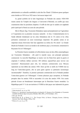 administrative et culturelle semblable à celui des îles Åland. L’Edukunta passe quelques
actes timides en 1919 et en 1922 mais n’ont aucun impact réel.
Le grand symbole de la lutte linguistique en Finlande des années 1920-1930
tourne autour de l’emploi des langues à l’université d’Helsinki, un conflit que nous
examinerons dans les prochains chapitres. Il suffit de dire que le suédois est supplanté
petit à petit par le finnois au cours de cette période.
Dès le Moyen Âge, l’économie finlandaise repose principalement sur l’agriculture
et l’exportation de sa première ressource naturelle : le bois. L’industrialisation de la
Suède déborde timidement sur les côtes finlandaises dès le 17e siècle et les villes
portuaires connaissent un essor économique important. De grandes usines et un
important réseau ferroviaire font leur apparition au milieu du 19e siècle1. Le Grand-
Duché de Finlande s’ouvre au monde et de nombreux pays y investissent, notamment le
Royaume-Uni et l’Allemagne2.
La Première Guerre mondiale et la Révolution russe ont des effets catastrophiques
sur l’économie finlandaise : elle perd le marché russe, son principal partenaire
commercial. La nouvelle République se tourne vers les États-Unis après la guerre et
emprunte 8 millions dollars (environ 100 millions aujourd’hui) pour raviver son
économie3. Heureusement pour elle, les relations commerciales avec Moscou
reprennent au tout début des années 1920. Alors qu’elle se méfie de l’URSS tout au
long de l’entre-deux-guerre, elle ne peut guère ignorer ce partenaire économique
incontournable4. Toutefois, le premier partenaire commerciale de la Finlande pendant
l’entre-deux-guerres est l’Allemagne5. Comme plusieurs pays européens, la Finlande
prospère dans les années 1920 et succombe à la crise des années 1930. Une courte
période d’essor est brutalement interrompue par la Deuxième Guerre mondiale. La
République perd 11 % de son territoire à l’URSS et doit payer une indemnité de guerre
21 / 183
1 VIRRANKOSKI P., op. cit., p. 218.
2 PIHKALA E., Suomalaiset maailmantaloudessa keskiajalta EU-Suomeen (Les Finlandais et l’économie
mondiale du Moyen-Âge à nos jours), Helsinki, SKS, 2001, p. 98 (Tietolipas ; 181).
3 Ibid., pp. 145-146.
4 DONALDSON R. H. et NOGEE J. L., The Foreign Policy of Russia. Changing Systems, Enduring
Interests, New York, Sharpe, 1998, p. 184.
5 PIHKALA E., op. cit., p. 170.
 