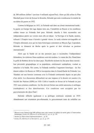 de 300 millions dollars1 (environ 4 milliards aujourd’hui). Alors qu’elle refuse le Plan
Marshall pour éviter de froisser le Kremlin, Helsinki parvient à rembourser la totalité de
ses dettes de guerre en 1952.
Comme la Belgique en 1831, la Finlande naît dans un climat international tendu :
la guerre en Europe fait rage depuis trois ans, l’instabilité en Russie et les nombreux
soldats russes en Finlande font peur. Helsinki cherche à faire reconnaître son
indépendance parmi ses voisins mais elle est déçue : la Norvège et la Suède, neutres,
refusent. L’Empire russe s’écroule à grande vitesse. La seule solution envisageable est
l’Empire allemand, avec qui les liens historiques remontent au Moyen-Âge. Cependant,
Helsinki se distancie de Berlin après la guerre et doit réévaluer sa position
internationale2.
Alors que la Suède est un des premiers pays à reconnaître l’indépendance
finlandaise, les relations finno-suédoises sont très tendues. Le statut des îles Åland dans
le golfe de Bothnie divise les deux pays. Stockholm réclame les îles pour deux raisons :
leur proximité géographique et sa population, entièrement suédophone, voulant se
rattacher à la Suède. Par contre, la Finlande mobilise l’argument historique : les îles
étaient cédées à la Russie en 1809 et incorporées dans le Grand-Duché de Finlande. Les
Ålandais ont une histoire commune avec la Finlande continentale depuis un peu plus
d’un siècle. Les discussions débouchent sur une impasse et le dossier est soumis à la
Société des Nations (SDN) en 1920. Celle-ci tranche en faveur de la Finlande en juin
1921 sous certaines conditions : les îles doivent former une entité autonome et unilingue
(suédophone) et être démilitarisées. Ces conditions sont acceptées par les
gouvernements des deux États3.
Helsinki réfléchit également à sa politique extérieure orientale en 1919.
Abandonnant son orientation pro-allemande, le gouvernement tente de solidifier ses
22 / 183
1 Moscou avait d’abord exigé 600 millions mais cette somme est réduite de moitié grâce à l’intervention
britannique. JUSSILA O., HENTILÄ S. et NEVAKIVI J., op. cit., p. 178.
2 Suomen ja Yhdysvaltain diplomaattisuhteet…, p. 24.
3 JUSSILA O., HENTILÄ S. et NEVAKIVI J., op. cit., p. 137.
 