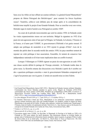 liens avec les Alliés en leur offrant un soutien militaire. Le général Gustaf Mannerheim1
propose de libérer Petrograd des Bolchéviques2 pour soutenir les forces loyalistes
russes3. Toutefois, celles-ci sont défaites peu de temps après et la consolidation du
bolchévisme torpille le projet d’une Grande-Finlande. Pour se concilier avec son voisin,
Helsinki signe le traité d’amitié avec Petrograd en octobre 19204.
Au cours de la période mouvementée que sont les années 1930, la Finlande craint
les visées expansionnistes russes sur son territoire. Malgré la signature en 1932 d’un
pacte de non-agression entre d’une part la Pologne, la Finlande, la Lettonie, l’Estonie et
la France, et d’autre part l’URSS5, le gouvernement d’Helsinki n’est guère rassuré. Il
adopte une politique de neutralité et en 1933 rejoint le groupe d’Oslo6. Lors de la
montée des périls dans la seconde moitié des années 1930, les pays membres tentent de
rajouter un volet politique à leur association. Ensemble, ils tentent de conserver leur
indépendance nationale et d’éviter toute implication dans un conflit éventuel.
Lorsque l’Allemagne et l’URSS signent un pacte de non-agression en août 1939,
une clause secrète définit le partage de l’Europe orientale ; la Finlande tombe dans le
giron russe. Le Kremlin entame des discussions avec Helsinki à partir du 6 octobre sur
des « questions politiques concrètes » mais le gouvernement finlandais comprend qu’il
s’agit d’un premier pas vers la guerre. L’armée est aussitôt mise en état d’alerte.
23 / 183
1 Carl Gustaf Emil Mannerheim, baron (1867-1951) : Maréchal de Finlande, homme militaire finlandais.
Commandant des forces blanches pendant la guerre civile, Régent de Finlande (1918-1919),
commandant des forces armées (1939-1944), Président de la République (1944-1946). CLEMENTS J.,
Mannerheim. President, Soldier, Spy, Londres, Haus, 2009 ; KLINGE M., « Mannerheim, Gustaf
(1867-1951) », http://www.kansallisbiografia.fi/kb/artikkeli/625/.
2 La Libre Belgique 29 avril 1919, p. 2 ; 7 juin 1919, p. 3 ; 11 octobre 1919, p. 1.
3 La frontière finno-russe n’étant pas fixée, Mannerheim et les politiciens conservateurs souhaitent
annexer certains territoires pour créer une Grande-Finlande. Les modérés veulent la région de Saint-
Pétersbourg et une partie de la Carélie. D’autres, plus radicaux, veulent une frontière qui s’étend jusqu’à
l’Estonie, toute la Carélie et la péninsule de Kola. TRIFONOVA A., Suur-Suomen aate ja Itä-Karjala (Le
concept de la Grande-Finlande et la Carélie de l’Est), Tartu, Université de Tartu, 2005.
4 TARKKA J. et TIITTA A., op. cit., p. 42.
5 DONALDSON R. H. et NOGEE J. L., op. cit., p. 46.
6 Convention signée entre l’UEBL, les Pays-Bas, le Danemark, la Norvège et la Suède en 1930, et la
Finlande en 1932 pour réduire les tarifs douaniers. Des dissensions internes se révèlent fatales au
groupe suite à l’éclatement de la Deuxième Guerre mondiale. Après la guerre, le groupe d’Oslo n’a plus
de raison d’être et ne se réunit plus. VAN ROON G., Small States in Years of Depression. The Oslo
Alliance 1930-1940, trad. du néerlandais par l’auteur, Assen, Van Gorcum, 1989.
 