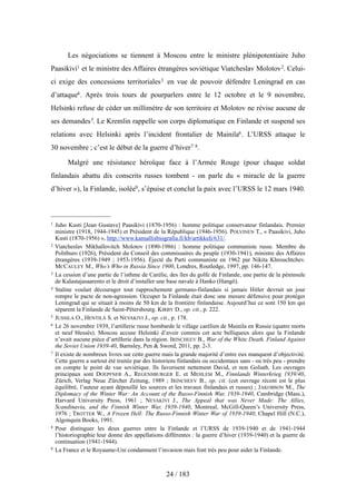 Les négociations se tiennent à Moscou entre le ministre plénipotentiaire Juho
Paasikivi1 et le ministre des Affaires étrangères soviétique Viatcheslav Molotov2. Celui-
ci exige des concessions territoriales3 en vue de pouvoir défendre Leningrad en cas
d’attaque4. Après trois tours de pourparlers entre le 12 octobre et le 9 novembre,
Helsinki refuse de céder un millimètre de son territoire et Molotov ne révise aucune de
ses demandes5. Le Kremlin rappelle son corps diplomatique en Finlande et suspend ses
relations avec Helsinki après l’incident frontalier de Mainila6. L’URSS attaque le
30 novembre ; c’est le début de la guerre d’hiver7 8.
Malgré une résistance héroïque face à l’Armée Rouge (pour chaque soldat
finlandais abattu dix conscrits russes tombent - on parle du « miracle de la guerre
d’hiver »), la Finlande, isolée9, s’épuise et conclut la paix avec l’URSS le 12 mars 1940.
24 / 183
1 Juho Kusti [Jean Gustave] Paasikivi (1870-1956) : homme politique conservateur finlandais. Premier
ministre (1918, 1944-1945) et Président de la République (1946-1956). POLVINEN T., « Paasikivi, Juho
Kusti (1870-1956) », http://www.kansallisbiografia.fi/kb/artikkeli/631/.
2 Viatcheslav Mikhaïlovitch Molotov (1890-1986) : homme politique communiste russe. Membre du
Politburo (1926), Président du Conseil des commissaires du peuple (1930-1941), ministre des Affaires
étrangères (1939-1949 ; 1953-1956). Éjecté du Parti communiste en 1962 par Nikita Khrouchtchev.
MCCAULEY M., Who’s Who in Russia Since 1900, Londres, Routledge, 1997, pp. 146-147.
3 La cession d’une partie de l’isthme de Carélie, des îles du golfe de Finlande, une partie de la péninsule
de Kalastajasaarento et le droit d’installer une base navale à Hanko (Hangö).
4 Staline voulait décourager tout rapprochement germano-finlandais si jamais Hitler devrait un jour
rompre le pacte de non-agression. Occuper la Finlande était donc une mesure défensive pour protéger
Leningrad qui se situait à moins de 50 km de la frontière finlandaise. Aujourd’hui ce sont 150 km qui
séparent la Finlande de Saint-Pétersbourg. KIRBY D., op. cit., p. 222.
5 JUSSILA O., HENTILÄ S. et NEVAKIVI J., op. cit., p. 178.
6 Le 26 novembre 1939, l’artillerie russe bombarde le village carélien de Mainila en Russie (quatre morts
et neuf blessés). Moscou accuse Helsinki d’avoir commis cet acte belliqueux alors que la Finlande
n’avait aucune pièce d’artillerie dans la région. IRINCHEEV B., War of the White Death. Finland Against
the Soviet Union 1939-40, Barnsley, Pen & Sword, 2011, pp. 2-3.
7 Il existe de nombreux livres sur cette guerre mais la grande majorité d’entre eux manquent d’objectivité.
Cette guerre a surtout été traitée par des historiens finlandais ou occidentaux sans - ou très peu - prendre
en compte le point de vue soviétique. Ils favorisent nettement David, et non Goliath. Les ouvrages
principaux sont DOEPFNER A., REGENSBURGER E. et MEHLEM M., Finnlands Winterkrieg 1939/40,
Zürich, Verlag Neue Zürcher Zeitung, 1989 ; IRINCHEEV B., op. cit. (cet ouvrage récent est le plus
équilibré, l’auteur ayant dépouillé les sources et les travaux finlandais et russes) ; JAKOBSON M., The
Diplomacy of the Winter War: An Account of the Russo-Finnish War, 1939-1940, Cambridge (Mass.),
Harvard University Press, 1961 ; NEVAKIVI J., The Appeal that was Never Made: The Allies,
Scandinavia, and the Finnish Winter War, 1939-1940, Montreal, McGill-Queen’s University Press,
1976 ; TROTTER W., A Frozen Hell: The Russo-Finnish Winter War of 1939-1940, Chapel Hill (N.C.),
Algonquin Books, 1991.
8 Pour distinguer les deux guerres entre la Finlande et l’URSS de 1939-1940 et de 1941-1944
l’historiographie leur donne des appellations différentes : la guerre d’hiver (1939-1940) et la guerre de
continuation (1941-1944).
9 La France et le Royaume-Uni condamnent l’invasion mais font très peu pour aider la Finlande.
 