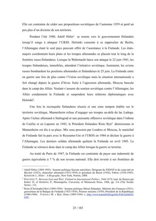Elle est contrainte de céder aux propositions soviétiques de l’automne 1939 et perd un
peu plus d’un dixième de son territoire.
Pendant l’été 1940, Adolf Hitler1 se tourne vers le gouvernement finlandais
lorsqu’il songe à attaquer l’URSS. Helsinki consente à se rapprocher de Berlin,
l’Allemagne étant le seul pays pouvant offrir de l’assistance à la Finlande. Les états-
majors coordonnent leurs plans et les troupes allemandes se placent tout le long de la
frontière russo-finlandaise. Lorsque la Wehrmacht lance son attaque le 22 juin 1941, les
troupes finlandaises, immobiles, attendent l’initiative soviétique. Justement, les avions
russes bombardent les positions allemandes et finlandaises le 25 juin. La Finlande entre
en guerre une fois de plus contre l’Union soviétique mais la situation internationale a
fort changé depuis la guerre d’hiver. Suite à l’agression allemande, Moscou bascule
dans le camp des Alliés. Voulant s’assurer du soutien soviétique contre l’Allemagne, les
Alliés condamnent la Finlande et suspendent leurs relations diplomatiques avec
Helsinki2.
Une fois la reconquête finlandaise réussie et une zone tampon établie sur le
territoire soviétique, Mannerheim refuse d’engager ses troupes au-delà du lac Ladoga.
Après l’échec allemand à Stalingrad et une puissante offensive soviétique dans l’isthme
de Carélie et en Laponie en 1943, le Président finlandais Risto Ryti3 démissionne et
Mannerheim est élu à sa place. Mis sous pression par Londres et Moscou, le maréchal
de Finlande fait la paix avec le Royaume-Uni et l’URSS en 1944 et déclare la guerre à
l’Allemagne. Les derniers soldats allemands quittent la Finlande en avril 1945. La
Finlande se retrouve donc dans le camp des Alliés lorsque la guerre se termine.
Au traité de Paris de 1947, la Finlande est contrainte de payer une indemnité de
guerre équivalente à 7 % de son revenu national. Elle doit revenir à ses frontières de
25 / 183
1 Adolf Hitler (1889-1945) : homme politique fasciste autrichien. Dirigeant du NSDAP et du coup raté en
Bavière (1923), chancelier allemand (1933-1934) et président du Reich (1934), Führer (1934-1945).
KERSHAW I., Hitler : A Biography, New York, Norton, 2008.
2 POLVINEN T., Between East and West: Finland in International Politics, 1944-1974, trad. du finnois par
KIRBY D. et HERRING P., Minneapolis, University of Minnesota Press, 1986, pp. 5-6 (The Nordic
Series ; 13).
3 Risto [Christophe] Ryti (1889-1956) : homme politique libéral finlandais. Ministre des Finances (1921),
gouverneur de la Banque de Finlande (1925-1939), Premier ministre (1939), Président de la République
(1940-1944) . TURTOLA M. « Ryti, Risto (1889-1956) », http://www.kansallisbiografia.fi/kb/artikkeli/
630/.
 