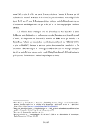 mars 1940 en plus de céder une partie de son territoire en Laponie, le Petsamo qui lui
donnait accès à la mer de Barent et la location du port de Porkkala (Porkala) pour une
durée de 50 ans. Ce sont de lourdes conditions à digérer mais la Finlande accepte car
elle maintient son indépendance, ce qui ne fut pas le cas d’autres pays ayant combattu
l’URSS.
Les relations finno-soviétiques sous les présidences de Juho Paasikivi et Urho
Kekkonen1 sont plutôt calmes et parfois mouvementés2. Les deux pays signent l’Accord
d’amitié, de coopération et d’assistance mutuelle en 1948, texte qui interdit à la
Finlande de s’allier à une organisation considérée comme hostile par l’URSS (l’OECE
et plus tard l’OTAN). Lorsque le nouveau système international est consolidée à la fin
des années 1940, Washington et Londres poussent Helsinki vers une politique étrangère
de stricte neutralité pour ne pas mettre en péril l’équilibre régional3. Helsinki suit cette
politique de « finlandisation » tout au long de la guerre froide4.
26 / 183
1 Urho Kaleva [« Brave Kalevi »] Kekkonen (1900-1986) : homme politique conservateur finlandais.
Premier ministre (1950-1953) et Président de la République (1956-1981). HÄIKIÖ M., « Kekkonen,
Urho (1900-1986) », http://www.kansallisbiografia.fi/kb/artikkeli/632/.
2 La « crise des gels nocturnes » (yöpakkashallitus) en 1958 et les négociations Kekkonen-Khrouchtchev
en 1961. JUSSILA O., HENTILÄ S. et NEVAKIVI J., op. cit., p. 279.
3 POLVINEN T., Between East and West…, p. 285.
4 COUTAU-BÉGARIE H., « Finlandisation », in LACOSTE Y. (sous la dir.), Dictionnaire de géopolitique,
Paris, Flammarion, 1995, pp. 628-629.
 