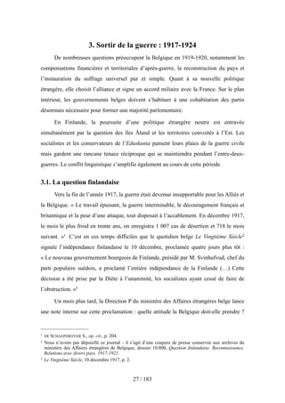 3. Sortir de la guerre : 1917-1924
De nombreuses questions préoccupent la Belgique en 1919-1920, notamment les
compensations financières et territoriales d’après-guerre, la reconstruction du pays et
l’instauration du suffrage universel pur et simple. Quant à sa nouvelle politique
étrangère, elle choisit l’alliance et signe un accord miliaire avec la France. Sur le plan
intérieur, les gouvernements belges doivent s’habituer à une cohabitation des partis
désormais nécessaire pour former une majorité parlementaire.
En Finlande, la poursuite d’une politique étrangère neutre est entravée
simultanément par la question des îles Åland et les territoires convoités à l’Est. Les
socialistes et les conservateurs de l’Eduskunta pansent leurs plaies de la guerre civile
mais gardent une rancune tenace réciproque qui se maintiendra pendant l’entre-deux-
guerres. Le conflit linguistique s’amplifie également au cours de cette période.
3.1. La question finlandaise
Vers la fin de l’année 1917, la guerre était devenue insupportable pour les Alliés et
la Belgique. « Le travail épuisant, la guerre interminable, le découragement français et
britannique et la peur d’une attaque, tout disposait à l’accablement. En décembre 1917,
le mois le plus froid en trente ans, on enregistra 1 007 cas de désertion et 718 le mois
suivant. »1 C’est en ces temps difficiles que le quotidien belge Le Vingtième Siècle2
signale l’indépendance finlandaise le 10 décembre, proclamée quatre jours plus tôt :
« Le nouveau gouvernement bourgeois de Finlande, présidé par M. Svinhufvud, chef du
parti populaire suédois, a proclamé l’entière indépendance de la Finlande (…) Cette
décision a été prise par la Diète à l’unanimité, les socialistes ayant cessé de faire de
l’obstruction. »3
Un mois plus tard, la Direction P du ministère des Affaires étrangères belge lance
une note interne sur cette proclamation : quelle attitude la Belgique doit-elle prendre ?
27 / 183
1 DE SCHAEPDRIJVER S., op. cit., p. 204.
2 Nous n’avons pas dépouillé ce journal - il s’agit d’une coupure de presse conservée aux archives du
ministère des Affaires étrangères de Belgique, dossier 10.800, Question finlandaise. Reconnaissance.
Relations avec divers pays. 1917-1921.
3 Le Vingtième Siècle, 10 décembre 1917, p. 2.
 