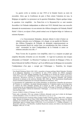 La guerre civile se termine en mai 1918 et la Grande Guerre au mois de
novembre. Alors que la Conférence de paix à Paris retient l’attention de tous, la
Belgique est appelée à se prononcer sur la question finlandaise. Depuis quelque temps,
la question s’est simplifiée : les États-Unis et le Royaume-Uni se sont montrés
favorables à la Finlande indépendante en début mai 1919. Helsinki lance une nouvelle
demande de reconnaissance via son ministre des Affaires étrangères de Finlande, Rudolf
Holsti1. Celui-ci, en séjour à Paris, prend contact avec la légation belge et s’adresse au
ministre Hymans :
« Le Gouvernement finlandais, désirant obtenir le droit d’entrer en
relations amicales avec la Belgique, m’a chargé, en ma qualité de Ministre
des Affaires Étrangères de Finlande, de demander respectueusement au
Gouvernement Royal de vouloir bien, en considération des faits ci-dessus
cités2 reconnaître en droit l’indépendance de la Finlande et entrer en
relations amicales avec elle. »3
Nous l’avons dit, la question s’est simplifiée, mais il y a toujours un pépin qui
empêche Bruxelles d’émettre un avis favorable : il s’agit de la présence des troupes
allemandes en Finlande4. La Direction P explique au ministre de Belgique à Paris, le
baron Edmond de Gaiffier d’Hestroy5, qu’il est difficile pour la Belgique de reconnaître
l’indépendance d’un pays « occupé par l’Allemagne ». Toutefois, les troupes
30 / 183
1 Eino Rudolf Woldemar Holsti (1881-1945) : journaliste et homme politique libéral finlandais. Président
de la délégation finlandaise à la Conférence de paix (1919), ministre des Affaires étrangères
(1919-1922, 1936-1938), délégué finlandais aux Assemblées de la Société des Nations (1922-1935,
1939). PIETIÄINEN J.-P., « Rudolf Holsti (1881-1945) », in MANSALA A. et SUOMI J. (éd.), Suomalainen
diplomaatti. Muotokuvia muistista ja arkistojen kätköistä (Le diplomate finlandais. Des portraits
éclosant de la mémoire et des archives), Helsinki, SKS, 2003, pp. 76-91 (Suomalaisen Kirjallisuuden
Seuran Toimituksia [Publications de la Société finlandaise de littérature] ; 941).
2 La proclamation de l’indépendance par la Diète finlandaise, les déclarations solennelles des puissances
de l’Entente, la « souffrance » du peuple finlandais pendant les 15 dernières années sous le joug russe,
la violation des droits finlandais garanties par la Russie en 1809, et enfin les déclarations de
reconnaissance de son indépendance par la France, la Suède, la Norvège, le Danemark, la Bulgarie, etc.
(notons que M. Holsti s’abstient de mentionner l’Allemagne…), et last but not least par le Royaume-
Uni et les États-Unis.
3 AMAEB, 10.800, R. Holsti à P. Hymans, 16 mai 1919.
4 Entre août et décembre 1918, une centaine d’officiers allemands avait reçu la tâche de développer
l’armée finlandaise. JUSSILA O., HENTILÄ S. et NEVAKIVI J., op. cit., p. 122.
5 Edmond Ferdinand Félix Euchariste Marie Guillain Gaiffier d’Hestroy, baron (1866-1935) : diplomate
belge. Ministre de Belgique en Chine (1904-1906), en Roumanie (1909-1912), directeur des affaires
politiques du ministère des Affaires étrangères (1912-1916), ministre de Belgique à Paris et premier
ambassadeur après la Grande Guerre (1916-1935). VAN LANGENHOVE F., « Gaiffier d’Hestroy », in
Biographie nationale, t. 34, Bruxelles, Académie Royale des sciences, des lettres et des beaux-arts de
Belgique, 1968, col. 377-382.
 