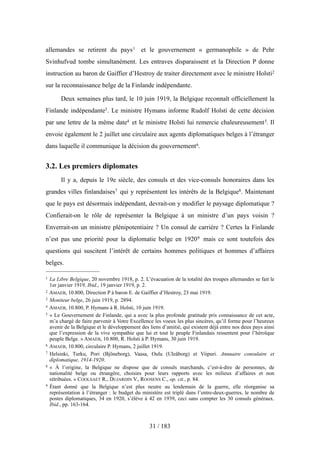 allemandes se retirent du pays1 et le gouvernement « germanophile » de Pehr
Svinhufvud tombe simultanément. Les entraves disparaissent et la Direction P donne
instruction au baron de Gaiffier d’Hestroy de traiter directement avec le ministre Holsti2
sur la reconnaissance belge de la Finlande indépendante.
Deux semaines plus tard, le 10 juin 1919, la Belgique reconnaît officiellement la
Finlande indépendante3. Le ministre Hymans informe Rudolf Holsti de cette décision
par une lettre de la même date4 et le ministre Holsti lui remercie chaleureusement5. Il
envoie également le 2 juillet une circulaire aux agents diplomatiques belges à l’étranger
dans laquelle il communique la décision du gouvernement6.
3.2. Les premiers diplomates
Il y a, depuis le 19e siècle, des consuls et des vice-consuls honoraires dans les
grandes villes finlandaises7 qui y représentent les intérêts de la Belgique8. Maintenant
que le pays est désormais indépendant, devrait-on y modifier le paysage diplomatique ?
Confierait-on le rôle de représenter la Belgique à un ministre d’un pays voisin ?
Enverrait-on un ministre plénipotentiaire ? Un consul de carrière ? Certes la Finlande
n’est pas une priorité pour la diplomatie belge en 19209 mais ce sont toutefois des
questions qui suscitent l’intérêt de certains hommes politiques et hommes d’affaires
belges.
31 / 183
1 La Libre Belgique, 20 novembre 1918, p. 2. L’évacuation de la totalité des troupes allemandes se fait le
1er janvier 1919. Ibid., 19 janvier 1919, p. 2.
2 AMAEB, 10.800, Direction P à baron E. de Gaiffier d’Hestroy, 23 mai 1919.
3 Moniteur belge, 26 juin 1919, p. 2894.
4 AMAEB, 10.800, P. Hymans à R. Holsti, 10 juin 1919.
5 « Le Gouvernement de Finlande, qui a avec la plus profonde gratitude pris connaissance de cet acte,
m’a chargé de faire parvenir à Votre Excellence les voeux les plus sincères, qu’il forme pour l’heureux
avenir de la Belgique et le développement des liens d’amitié, qui existent déjà entre nos deux pays ainsi
que l’expression de la vive sympathie que lui et tout le peuple Finlandais ressentent pour l’héroïque
peuple Belge. » AMAEB, 10.800, R. Holsti à P. Hymans, 30 juin 1919.
6 AMAEB, 10.800, circulaire P. Hymans, 2 juillet 1919.
7 Helsinki, Turku, Pori (Bjöneborg), Vaasa, Oulu (Uleåborg) et Viipuri. Annuaire consulaire et
diplomatique, 1914-1920.
8 « À l’origine, la Belgique ne dispose que de consuls marchands, c’est-à-dire de personnes, de
nationalité belge ou étrangère, choisies pour leurs rapports avec les milieux d’affaires et non
rétribuées. » COOLSAET R., DUJARDIN V., ROOSENS C., op. cit., p. 84.
9 Étant donné que la Belgique n’est plus neutre au lendemain de la guerre, elle réorganise sa
représentation à l’étranger : le budget du ministère est triplé dans l’entre-deux-guerres, le nombre de
postes diplomatiques, 34 en 1920, s’élève à 42 en 1939, ceci sans compter les 30 consuls généraux.
Ibid., pp. 163-164.
 