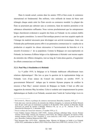 Dans le monde actuel, comme dans les années 1920 et bien avant, le commerce
international est fondamental. Des millions, voire milliards de tonnes de biens sont
échangés chaque année entre les États ouverts au commerce mondial. La plupart des
États ne pourraient pas subsister sans ce commerce, faute de matières premières et de
substances alimentaires suffisantes. Nous verrons prochainement que les entrepreneurs
belges chercheront avidement à acquérir des biens en Finlande via les contacts établis
par les agents consulaires. Le nouvel État nordique pourra à son tour acquérir auprès de
l’étranger du matériel nécessaire pour développer son activité économique. Ainsi, une
Finlande plus performante pourra offrir à ses partenaires commerciaux le « surplus de sa
production et acquérir les choses nécessaires à l’accroissement du bien-être et à la
sécurité d’existence »1 de sa population. Comme la Belgique est sous-représentée en
Finlande, les hommes d’affaires belges et les diplomates à Helsinki vont insister auprès
du ministère des Affaires étrangères, tout au long de l’entre-deux-guerres, d’augmenter
les efforts commerciaux en Finlande.
3.2.1. Paul May à Stockholm et à Helsinki
Le 9 juillet 1919, la Belgique et la Finlande établissent officiellement leurs
relations diplomatiques2. Dès lors se pose la question de la représentation belge en
Finlande. Lors d’une séance du Conseil des ministres en octobre 19193, le
gouvernement Delacroix4 indique que le ministre Hymans propose de conférer la
mission à Paul May5, nommé ministre de Belgique en Suède. C’était en effet une
suggestion du ministre May lui-même. Celui-ci souhaite unir temporairement les postes
diplomatiques en Suède et en Finlande, assurant ainsi l’unité de l’action belge vis-à-vis
32 / 183
1 DE LEENER G., Théorie et politique du commerce international, Bruxelles, Lamertin, 1933, p. 7.
2 Cette date nous vient des archives du ministère des Affaires étrangères. Le mémoire de Michel Moreels
nous dit par contre que cet événement se produit le 20 décembre 1920, moment où Bruxelles décide
d’envoyer un consul de carrière à Helsinki. MOREELS M., op. cit., p. 76 ; AMAEB, P. Ext. 1798,
Direction B à Direction G, 13 décembre 1920.
3 Procès-verbaux du Conseil des ministres, 27 octobre 1919, p. 12.
4 Léon Frédéric Gustave Delacroix (1867-1929) : homme politique catholique belge. Avocat, Premier
ministre (1918-1920), ministre des Finances (1918-1919), des Affaires étrangères ad interim (1920),
nommé ministre d’État en 1921. GOORDEN T., Léon Delacroix (1867-1929) : un grand serviteur du
pays, Bruxelles, Catherine Delacroix-Petit, 2006.
5 Paul Hermann May (1872-1934) : diplomate belge. Ministre de Belgique en Suède et en Finlande
(1920-1925), ambassadeur au Brésil (1925-1930) et aux États-Unis (1930-1933). AMAEB, P. Ext. 215.
 