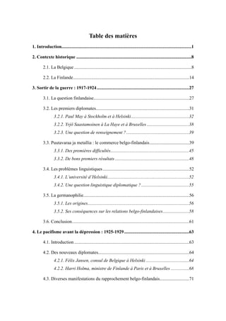 Table des matières
..................................................................................................................1. Introduction 1
.....................................................................................................2. Contexte historique 8
.......................................................................................................2.1. La Belgique 8
......................................................................................................2.2. La Finlande 14
.................................................................................3. Sortir de la guerre : 1917-1924 27
....................................................................................3.1. La question finlandaise 27
..................................................................................3.2. Les premiers diplomates 31
...................................................3.2.1. Paul May à Stockholm et à Helsinki 32
.....................................3.2.2. Yrjö Saastamoinen à La Haye et à Bruxelles 38
.......................................................3.2.3. Une question de renseignement ? 39
...................................3.3. Puutavaraa ja metallia : le commerce belgo-finlandais 39
.....................................................................3.3.1. Des premières difficultés 45
.................................................................3.3.2. De bons premiers résultats 48
............................................................................3.4. Les problèmes linguistiques 52
........................................................................3.4.1. L’université d’Helsinki 52
..........................................3.4.2. Une question linguistique diplomatique ? 55
.............................................................................................3.5. La germanophilie 56
.........................................................................................3.5.1. Les origines 56
.......................3.5.2. Ses conséquences sur les relations belgo-finlandaises 58
.......................................................................................................3.6. Conclusion 61
.........................................................4. Le pacifisme avant la dépression : 1925-1929 63
.....................................................................................................4.1. Introduction 63
................................................................................4.2. Des nouveaux diplomates 64
......................................4.2.1. Félix Jansen, consul de Belgique à Helsinki 64
................4.2.2. Harri Holma, ministre de Finlande à Paris et à Bruxelles 68
..........................4.3. Diverses manifestations du rapprochement belgo-finlandais 71
 