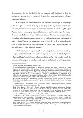 du contentieux des îles Åland1. Qui plus est, un poste unifié faciliterait la tâche des
négociateurs commerciaux et permettrait de centraliser les renseignements politiques
concernant la Russie2.
À la fin juin, lors de l’établissement des relations diplomatique et économique
entre les pays occidentaux et le régime soviétique3, les négociations entre Leonid
Krassine4, Commissaire du Peuple au commerce extérieur et David Lloyd-George5,
Premier ministre britannique, retiennent l’attention de la diplomatie belge. Une coupure
de presse dans Le Soir du 30 juin 1920, conservé aux archives du ministère des Affaires
étrangères, relate l’évolution des pourparlers et quelques lignes sont soulignées à la
main : « Ce qu’il y a de plus intéressant à noter au point de vue de la mission Krassine
et de la reprise des relations économiques avec la Russie, c’est l’activité déployée par
nos Alliés dans les États voisins de la Russie. »6
Effectivement, un mois plus tard, deux lettres importantes arrivent au ministère à
ce sujet. Le député socialiste Léon Colleaux7 signale au nouveau chef de la diplomatie
belge Henri Jaspar8 que la France, le Royaume-Uni et les Pays-Bas ont déjà installé des
missions diplomatiques et consulaires, très actives, en Finlande et la Belgique traine
33 / 183
1 AMAEB, 10.800, P. May au Cabinet, 7 juillet 1919.
2 La Belgique souhaite se renseigner sur les événements en Russie étant donné l’instabilité qui y règne
depuis la révolution de 1917 et la guerre civile qui s’ensuit. Depuis l’établissement des relations
commerciales belgo-russes en 1858, la Belgique investit une gigantesque somme de capitaux (plus de
700 millions de francs belges entre 1874 et 1913 !) et cherche à protéger ses intérêts menacés par le
péril rouge. DUMOULIN M., « Les capitaux à l’étranger : investissements et réalisations », in
D’HAENENS A. (sous la dir.), La Belgique. Sociétés et cultures depuis 150 ans (1830-1980), Bruxelles,
Ministère des Affaires étrangères, 1980, p. 258. SUETENS M., op. cit., p. 76.
3 HEYWOOD A., Modernising Lenin’s Russia. Economic Reconstruction, Foreign Trade and the Railways,
Cambridge, Cambridge University Press, 1999, pp. 85-159 (Cambridge Russian, Soviet and Post-Soviet
Studies ; 105).
4 Leonid Borissovitch Krassine (1879-1926) : ingénieur et homme d’affaires révolutionnaire, conseiller
de Lénine. MCCAULEY M., op. cit., pp. 121-122.
5 David Lloyd George (1863-1945) : homme politique libéral britannique. Ministre des Finances
(1908-1915), des Munitions (1915-1916), de la Guerre (1916) et Premier ministre (1916-1922).
MORGAN K. O., « George, David Lloyd », in MATTHEW H. C. G. et HARRISON B. (éd.), Oxford
Dictionary of National Biography, vol. 21, Oxford, Oxford University Press, 2004, pp. 890-912.
6 AMAEB, 13.150 (5), coupure de presse, in Le Soir, 30 juin 1920.
7 Léon Colleaux (1865-1950) : homme politique socialiste belge. Député à la Chambre (1919-1932),
nommé ministre d’État, représentant à l’Assemblée wallonne (1912-1914, 1919-1923). « COLLEAUX
Léon », in DELFORGE P., DESTATTE P. et LIBON M. (sous la dir.), Encyclopédie du Mouvement wallon,
t. 1, Charleroi, Institut Jules Destrée, 2000, p. 288.
8 Henri Jaspar (1870-1939) : homme politique catholique belge. Ministre des Affaires étrangères
(1920-1924, 1934) et Premier ministre (1926-1931). SION G., Henri Jaspar : portrait d’un homme
d’Etat, Bruxelles, Brepols, 1964.
 