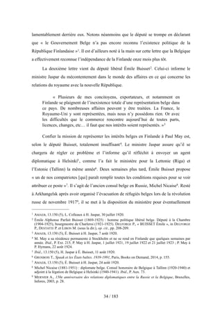 lamentablement derrière eux. Notons néanmoins que le député se trompe en déclarant
que « le Gouvernement Belge n’a pas encore reconnu l’existence politique de la
République Finlandaise »1. Il est d’ailleurs noté à la main sur cette lettre que la Belgique
a effectivement reconnue l’indépendance de la Finlande onze mois plus tôt.
La deuxième lettre vient du député libéral Émile Buisset2. Celui-ci informe le
ministre Jaspar du mécontentement dans le monde des affaires en ce qui concerne les
relations du royaume avec la nouvelle République.
« Plusieurs de mes concitoyens, exportateurs, et notamment en
Finlande se plaignent de l’inexistence totale d’une représentation belge dans
ce pays. De nombreuses affaires peuvent y être traitées. La France, le
Royaume-Uni y sont représentées, mais nous n’y possédons rien. Or avec
les difficultés que le commerce rencontre aujourd’hui de toutes parts,
licences, changes, etc… il faut que nos intérêts soient représentés. »3
Confier la mission de représenter les intérêts belges en Finlande à Paul May est,
selon le député Buisset, totalement insuffisant4. Le ministre Jaspar assure qu’il se
chargera de régler ce problème et l’informe qu’il réfléchit à envoyer un agent
diplomatique à Helsinki5, comme l’a fait le ministère pour la Lettonie (Riga) et
l’Estonie (Tallinn) la même année6. Deux semaines plus tard, Émile Buisset propose
« un de nos compatriotes [qui] paraît remplir toutes les conditions requises pour se voir
attribuer ce poste »7. Il s’agit de l’ancien consul belge en Russie, Michel Nicaise8. Resté
à Arkhangelsk après avoir organisé l’évacuation de réfugiés belges lors de la révolution
russe de novembre 19179, il se met à la disposition du ministère pour éventuellement
34 / 183
1 AMAEB, 13.150 (5), L. Colleaux à H. Jaspar, 30 juillet 1920.
2 Émile Alphonse Parfait Buisset (1869-1925) : homme politique libéral belge. Député à la Chambre
(1904-1925), bourgmestre de Charleroi (1921-1925). DELFORGE P., « BUISSET Émile », in DELFORGE
P., DESTATTE P. et LIBON M. (sous la dir.), op. cit., pp. 208-209.
3 AMAEB, 13.150 (5), É. Buisset à H. Jaspar, 7 août 1920.
4 M. May a sa résidence permanente à Stockholm et ne se rend en Finlande que quelques semaines par
année. Ibid., P. Ext. 215, P. May à H. Jaspar, 1 juillet 1921, 19 juillet 1922 et 21 juillet 1923 ; P. May à
P. Hymans, 22 août 1924.
5 Ibid., 13.150 (5), H. Jaspar à É. Buisset, 11 août 1920.
6 GROSBOIS T., Spaak et les États baltes. 1939-1991, Paris, Books on Demand, 2014, p. 155.
7 AMAEB, 13.150 (5), É. Buisset à H. Jaspar, 24 août 1920.
8 Michel Nicaise (1881-1951) : diplomate belge. Consul honoraire de Belgique à Tallinn (1920-1940) et
adjoint à la légation de Belgique à Helsinki (1940-1941). Ibid., P. Aux. 73.
9 MERNIER A., 150e anniversaire des relations diplomatiques entre la Russie et la Belgique, Bruxelles,
Infores, 2003, p. 28.
 