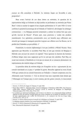 exercer un rôle consulaire à Helsinki. Le ministre Jaspar est favorable à cette
proposition1 .
Bien avant l’arrivée de ces deux lettres au ministère, la question de la
représentation belge en Finlande est déjà étudiée en profondeur au ministère par Pierre
Bure2. Celui-ci soumet le rapport d’une enquête préliminaire le 31 août 1920. Ce texte
confirme le potentiel économique de la Finlande et l’intérêt d’y développer les échanges
commerciaux : « La Belgique pourrait notamment y acheter les mêmes bois que ceux
qu’elle recevait de Russie3. D’autre part, nous pourrions y vendre des produits
manufacturés. Les opérations commerciales avec cet honnête pays offriraient une
sécurité qui manqua et manquera peut-être toujours aux affaires avec les Russes, car la
probité des Finlandais est proverbiale. »4
Finalement, la mission diplomatique n’est pas conférée à Michel Nicaise. Nous
apprenons que Bruxelles va accréditer Paul May en tant que ministre de Belgique à
Helsinki sans envoyer de consul à la capitale5. Nous ignorons la réaction des hommes
d’affaires belges mais nous supposons qu’ils ne sont pas très satisfaits. Paul May est
avant tout ministre à Stockholm et n’est pas en mesure de se consacrer pleinement à la
représentation des intérêts belges en Finlande.
La première tâche du ministre belge est d’enquêter sur les « agissements de nos
consuls marchands en ce pays »6 pendant la guerre. Bruxelles apprend au mois d’août
1920 que certains de ses consuls honoraires en Finlande « s’étaient compromis avec les
Allemands avant l’armistice »7. Ceci ne devrait trop nous surprendre étant donné que
l’Allemagne est l’unique pays à avoir soutenu, par des gestes concrets, le mouvement
35 / 183
1 AMAEB, 13.150 (5), H. Jaspar à É. Buisset, 31 août 1920.
2 Pierre Bure (1863-?) : diplomate belge. Consul de Belgique à Yokohama (1904-1906), San Francisco
(1906-1909), Moscou (1909-1913), Varsovie (1914) et ministre de Belgique en République
Tchécoslovaque (1921-1923). Ibid., P. Ext. 414.
3 Les produits qui intéressent la Belgique sont les bois et ses dérivés. Les commerçants belges préfèrent
importer les bois du nord de l’Europe plutôt que le bois congolais car sa qualité est inférieure à ce que
les pays septentrionaux ont à offrir. DE WANDELEER J., Le commerce des bois du Congo belge,
Louvain, UCL, 1937, p. 23.
4 AMAEB, 13.150 (5), Représentation éventuelle de la Belgique en Finlande, 31 août 1920.
5 La Belgique dispose toutefois d’un consul honoraire à Helsinki, N. Björklund.
6 AMAEB, 13.150 (5), Direction P à Direction B, 25 septembre 1920.
7 Ibid., Direction B à Direction P, 10 août 1920.
 