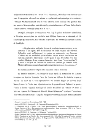 indépendantiste finlandais dès l’hiver 1918. Néanmoins, Bruxelles veut éliminer toute
trace de sympathie allemande au sein de sa représentation diplomatique et consulaire à
l’étranger. Malheureusement, nous n’avons retrouvé aucun suivi de cette question dans
nos sources. Nous signalons toutefois que les consuls honoraires à Vaasa, Turku, Pori et
Viipuri sont tous remplacés entre 1919 et 19211.
Quelques jours après avoir accrédité Paul May en qualité de ministre en Finlande,
la Direction commerciale du ministère des Affaires étrangères se demande si elle
n’aurait pas pu faire mieux. Elle réfléchit au problème des 400 km qui séparent Helsinki
de Stockholm :
« Me plaçant au seul point de vue de nos intérêts économiques, je me
demande si cet agent, dont la résidence est assez éloignée des marchés
finlandais serait suffisamment en mesure de documenter nos hommes
d’affaires sur les possibilités qui s’offrent à eux de trouver en Finlande les
matières premières nécessaires à notre pays et des débouchés pour nos
produits fabriqués. Je me propose d’examiner à cet égard l’opportunité qu’il
y aurait d’envoyer en Finlande un Consul de carrière qui aiderait notre
Ministre à Stockholm dans l’accomplissement de sa mission économique. »2
Le monde des affaires belge a enfin trouvé un allié au ministère.
Le Premier ministre Léon Delacroix ayant repris le portefeuille des Affaires
étrangères ad interim, demande l’avis du Comité de défense des intérêts belges en
Russie3 au sujet de la sous-représentation des intérêts belges en octobre 1920.
Naturellement, le Comité s’en réjouit et soutient la proposition de Delacroix « quant à
l’utilité et même l’urgence d’envoyer un consul de carrière en Finlande »4. Dans sa
lettre de réponse, le Président du Comité, Gérard Cooreman5, souligne l’importance
d’investir dans la Finlande : « La perte presque inévitable de plusieurs de nos débouchés
36 / 183
1 Annuaire consulaire et diplomatique, 1920-1922.
2 AMAEB, 13.150 (5), Direction B à G. Cooreman, 28 septembre 1920.
3 Le Comité est créé le 16 février 1918 à Paris pour défendre les intérêts des entrepreneurs belges en
Russie. SWENNEN M., « Les mouvements anticommunistes dans les années 1920 », in Courrier
hebdomadaire du CRISP, n° 2059, 2010/14, p. 20.
4 AMAEB, 13.150 (5), G. Cooreman à L. Delacroix, 7 octobre 1920.
5 Gérard Cooreman (1852-1926) : homme politique catholique belge. Ministre de l’Industrie et du Travail
(1899), Président de la Chambre des Représentants (1908-1912), Chef de cabinet [Premier ministre]
(1918), directeur de la Société générale de Belgique (1913-1923). DELZENNE Y.-W. et HOUYOUX J.
(sous la dir.), op. cit., vol. 1, p. 102.
 