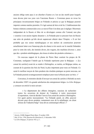 anciens oblige notre pays à en chercher d’autres et c’est un des motifs pour lesquels
nous devons jeter nos yeux vers l’ancienne Russie ». Cooreman passe en revue les
principaux investissements belges en Finlande et précise ce que la Belgique pourrait
importer comme matière première. Il s’agit surtout de bois et de lin. L’établissement des
bonnes relations commerciales avec ce nouvel État n’est donc pas à négliger. Désormais
indépendant de la Russie et libre de se développer comme elle l’entend, non plus
« soumise à son ancien régime douanier », la Finlande peut se procurer hors de Russie
une série de produits qu’elle devait auparavant obtenir dans l’Empire. « Il est fort
probable que nos usines métallurgiques et nos ateliers de construction pourront
actuellement lutter avec beaucoup plus de chance et de succès sur le marché finlandais
pour la vente des rails, des laminés divers, des wagons, des machines diverses », ainsi
que des « produits métallurgiques, des tissus et même des produits coloniaux ».
Un nouveau rapport de la plume de Pierre Bure soutient les propos de M.
Cooreman, soulignant l’intérêt que la Finlande représente pour la Belgique : « [Le
consul de carrière] avant de se rendre à Helsingfors, se mettra, en Belgique même, au
courant de la question des bois du Nord, la plus importante pour nous en Finlande. Ce
serait le meilleur moyen de faire produire des résultats pratiques au poste nouveau, car
la Finlande pourrait avantageusement remplacer pour nous la Russie pour ces bois. »1
Convaincu, le ministère décide d’envoyer un consul de carrière à Helsinki au mois
de décembre 19202 à la grande satisfaction des entrepreneurs belges. La Libre Belgique
y consacre un article le mois suivant :
« Le département des affaires étrangères, soucieux de rechercher
toutes les occasions de donner de l’ampleur à notre mouvement
d’exportation, vient de décider l’envoi d’un consul de carrière à Helsingfors.
Cet agent partira incessamment. “La Finlande paraît, en effet, pouvoir
devenir pour divers produits, notamment ceux de la métallurgie, un client
sérieux de l’industrie belge” nous dit un communiqué officiel. »3
37 / 183
1 AMAEB, 10.800, Rapport Pierre Bure, 23 octobre 1920.
2 Ibid., P. Ext. 1798, Direction B à Direction G, 13 décembre 1920.
3 La Libre Belgique, 23 janvier 1921, p. 1.
 