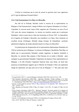 L’article ne mentionne pas le nom du consul en question mais nous apprenons
qu’il s’agit du diplomate Fernand Gobert1.
3.2.2. Yrjö Saastamoinen à La Haye et à Bruxelles
Du côté de la Finlande, Helsinki confie la mission de sa représentation en
Belgique à Yrjö Saastamoinen2, chargé d’affaires de la légation finlandaise à La Haye3.
Cependant, le nouveau poste risque d’être supprimé par l’Eduskunta au mois d’avril
1921 pour des raisons budgétaires. La motion est toutefois rejetée par le parlement
finlandais4, celui-ci ayant réussi à faire des économies en février 1922 : la chancellerie
de la légation de Finlande à Bruxelles sera transférée à La Haye. Pour maintenir un
excellent niveau d’échanges, Helsinki charge Georges de Gripenberg5 , secrétaire
général de la légation, de résider alternativement à La Haye et à Bruxelles6.
Un grand projet de réorganisation de la représentation diplomatique finlandaise de
1924 ne mentionne pas la Belgique. Le ministre de Belgique à Stockholm, Paul May, en
déduit que le gouvernement finlandais compte supprimer sa légation résiduelle à
Bruxelles. Le ministre May propose à Paul Hymans de se rendre à Helsinki pour
souligner au gouvernement finlandais l’importance de disposer d’une représentation en
Belgique. « Et afin d’écarter l’argument financier dont, sans doute, on ferait état,
pourrai-je éventuellement suggérer que le Ministre de Finlande à Paris soit également
chargé de représenter son pays près de la Cour de Belgique ? »7 Dix jours plus tard,
38 / 183
1 Fernand Gobert (1887-?) : consul de Belgique à Helsinki (1920-1924). AMAEB, P. Ext. 1798.
2 Yrjö [Georges] Saastamoinen (1888-1966) : diplomate finlandais. Chargé d’affaires à La Haye
(1919-1921) et à Bruxelles (1920-1921, 1923-1926), à Madrid et à Lisbonne (1922-1923). PAASKOSKI
J., « Saastamoinen, Yrjö (1888-1966) », http://www.kansallisbiografia.fi/kb/artikkeli/1729/.
3 AMAEB, 13.524 (Chefs de mission 1924), P. May à Direction P, 30 septembre 1920 ; Direction P à P.
May, 7 octobre 1920.
4 Ibid., (Membres du Personnel 1920), P. May à H. Jaspar, 7 avril 1921 ; H. Jaspar à P. May, 26 avril
1921.
5 Georg Achates Gripenberg (1890-1975) : diplomate finlandais. Secrétaire général de la légation de
Finlande à Bruxelles (1921-1923), ministre de Finlande à Buenos Aires et Rio de Janeiro (1929) et à
Londres (1933-1941), chef de mission à Stockholm (1943-1955) et représentant finlandais à l’ONU
(1956-1958). WAHLBÄCK K., « G. A. Gripenberg (1890-1975) », in MANSALA A. et SUOMI J. (éd.), op.
cit., pp. 270-295.
6 AMAEB, 13.524 (Membres du Personnel 1920), G. de Gripenberg à H. Jaspar, 6 février 1922.
7 Ibid., 10.975 / MF P853, P. May à P. Hymans, 7 juillet 1924.
 