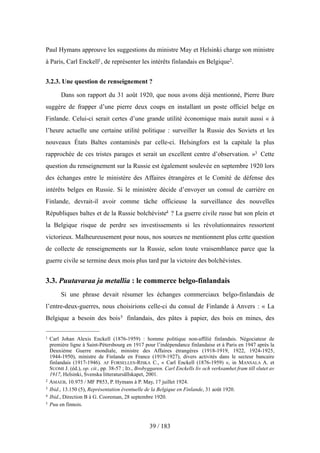 Paul Hymans approuve les suggestions du ministre May et Helsinki charge son ministre
à Paris, Carl Enckell1, de représenter les intérêts finlandais en Belgique2.
3.2.3. Une question de renseignement ?
Dans son rapport du 31 août 1920, que nous avons déjà mentionné, Pierre Bure
suggère de frapper d’une pierre deux coups en installant un poste officiel belge en
Finlande. Celui-ci serait certes d’une grande utilité économique mais aurait aussi « à
l’heure actuelle une certaine utilité politique : surveiller la Russie des Soviets et les
nouveaux États Baltes contaminés par celle-ci. Helsingfors est la capitale la plus
rapprochée de ces tristes parages et serait un excellent centre d’observation. »3 Cette
question du renseignement sur la Russie est également soulevée en septembre 1920 lors
des échanges entre le ministère des Affaires étrangères et le Comité de défense des
intérêts belges en Russie. Si le ministère décide d’envoyer un consul de carrière en
Finlande, devrait-il avoir comme tâche officieuse la surveillance des nouvelles
Républiques baltes et de la Russie bolchéviste4 ? La guerre civile russe bat son plein et
la Belgique risque de perdre ses investissements si les révolutionnaires ressortent
victorieux. Malheureusement pour nous, nos sources ne mentionnent plus cette question
de collecte de renseignements sur la Russie, selon toute vraisemblance parce que la
guerre civile se termine deux mois plus tard par la victoire des bolchévistes.
3.3. Puutavaraa ja metallia : le commerce belgo-finlandais
Si une phrase devait résumer les échanges commerciaux belgo-finlandais de
l’entre-deux-guerres, nous choisirions celle-ci du consul de Finlande à Anvers : « La
Belgique a besoin des bois5 finlandais, des pâtes à papier, des bois en mines, des
39 / 183
1 Carl Johan Alexis Enckell (1876-1959) : homme politique non-affilié finlandais. Négociateur de
première ligne à Saint-Pétersbourg en 1917 pour l’indépendance finlandaise et à Paris en 1947 après la
Deuxième Guerre mondiale, ministre des Affaires étrangères (1918-1919, 1922, 1924-1925,
1944-1950), ministre de Finlande en France (1919-1927), divers activités dans le secteur bancaire
finlandais (1917-1946). AF FORSELLES-RISKA C., « Carl Enckell (1876-1959) », in MANSALA A. et
SUOMI J. (éd.), op. cit., pp. 38-57 ; ID., Brobyggaren. Carl Enckells liv och verksamhet fram till slutet av
1917, Helsinki, Svenska litteratursällskapet, 2001.
2 AMAEB, 10.975 / MF P853, P. Hymans à P. May, 17 juillet 1924.
3 Ibid., 13.150 (5), Représentation éventuelle de la Belgique en Finlande, 31 août 1920.
4 Ibid., Direction B à G. Cooreman, 28 septembre 1920.
5 Puu en finnois.
 