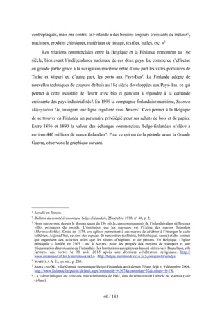 contreplaqués, mais par contre, la Finlande a des besoins toujours croissants de métaux1,
machines, produits chimiques, matériaux de tissage, textiles, huiles, etc. »2
Les relations commerciales entre la Belgique et la Finlande remontent au 16e
siècle, bien avant l’indépendance nationale de ces deux pays. Le commerce s’effectue
en grande partie grâce à la navigation maritime entre d’une part les villes portuaires de
Turku et Viipuri et, d’autre part, les ports aux Pays-Bas3. La Finlande adopte de
nouvelles techniques de coupure de bois au 18e siècle développées aux Pays-Bas, ce qui
permet à cette industrie de fleurir avec bio et parvient à répondre à la demande
croissante des pays industrialisés4. En 1899 la compagnie finlandaise maritime, Suomen
Höyrylaivat Oy, inaugure une ligne régulière avec Anvers5. Ceci permet à la Belgique
de se trouver en Finlande un partenaire privilégié pour ses achats de bois et de papier.
Entre 1886 et 1890 la valeur des échanges commerciaux belgo-finlandais s’élève à
environ 440 millions de marcs finlandais6. Pour ce qui est de la période avant la Grande
Guerre, observons le graphique suivant.
40 / 183
1 Metalli en finnois.
2 Bulletin du comité économique belgo-finlandais, 25 octobre 1938, n° 46, p. 2.
3 Nous retrouvons, depuis le dernier quart du 19e siècle, des communautés de Finlandais dans différentes
villes portuaires du monde. L’institution qui les regroupe est l’Église des marins finlandais
(Merimieskirkko). Créée en 1874, ces églises permettent à ces marins de célébrer à l’étranger le culte
luthérien. Aujourd’hui, ce sont des espaces de rencontres (cafétéria, bibliothèque, sauna) et des centres
qui organisent des activités telles que les visites d’hôpitaux et de prisons. En Belgique, l’église
principale - fondée en 1905 - est à Anvers. Avec les progrès des moyens de transport et une
fréquentation décroissante de Finlandais (les Institutions européennes les ont attirés vers Bruxelles), elle
fermera ses portes le 30 août 2015 après une dernière célébration religieuse. http://
www.merimieskirkko.fi/merimieskirkko ; http://belgia.merimieskirkko.fi/2-johtajan-tervehdys.
4 MARTOLA A. E., op. cit., p. 288.
5 ASPELUND M., « Le Comité économique Belgo-Finlandais actif depuis 70 ans déjà », 9 décembre 2004,
http://www.finlande.be/public/default.aspx?contentid=94567&contentlan=32&culture=fr-FR.
6 La valeur indiquée est celle des marcs finlandais de 1961, date de rédaction de l’article de Martola (voir
ci-haut).
 