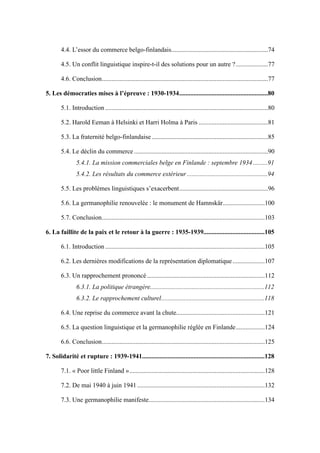 ............................................................4.4. L’essor du commerce belgo-finlandais 74
....................4.5. Un conflit linguistique inspire-t-il des solutions pour un autre ? 77
.......................................................................................................4.6. Conclusion 77
.......................................................5. Les démocraties mises à l’épreuve : 1930-1934 80
.....................................................................................................5.1. Introduction 80
...........................................5.2. Harold Eeman à Helsinki et Harri Holma à Paris 81
........................................................................5.3. La fraternité belgo-finlandaise 85
...................................................................................5.4. Le déclin du commerce 90
.........5.4.1. La mission commerciales belge en Finlande : septembre 1934 91
..................................................5.4.2. Les résultats du commerce extérieur 94
.......................................................5.5. Les problèmes linguistiques s’exacerbent 96
..........................5.6. La germanophilie renouvelée : le monument de Hamnskär 100
.....................................................................................................5.7. Conclusion 103
......................................6. La faillite de la paix et le retour à la guerre : 1935-1939 105
...................................................................................................6.1. Introduction 105
....................6.2. Les dernières modifications de la représentation diplomatique 107
.........................................................................6.3. Un rapprochement prononcé 112
.......................................................................6.3.1. La politique étrangère 112
................................................................6.3.2. Le rapprochement culturel 118
.......................................................6.4. Une reprise du commerce avant la chute 121
..................6.5. La question linguistique et la germanophilie réglée en Finlande 124
.....................................................................................................6.6. Conclusion 125
............................................................................7. Solidarité et rupture : 1939-1941 128
....................................................................................7.1. « Poor little Finland » 128
...............................................................................7.2. De mai 1940 à juin 1941 132
........................................................................7.3. Une germanophilie manifeste 134
 