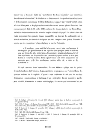 transit vers la Russie)1, l’état de l’exportation des bois finlandais2, des entreprises
forestières et industrielles3, de l’industrie et du commerce des produits métallurgiques4
et de la situation économique de l’État finlandais5. L’oeuvre de Fernand Gobert est un
très bon début pour la Belgique qui souhaite obtenir une part du gâteau finlandais. Son
premier rapport daté du 16 juillet 1921 confirme les études réalisées par Pierre Bure :
les bois et leurs dérivés sont les produits les plus exportés du pays6. Par contre, dans son
étude concernant les produits belges susceptibles de trouver des débouchés sur le
marché finlandais, le consul de Belgique se rend compte d’une grande faiblesse. Il
semble que les exportateurs belges négligent le marché finlandais.
« Si quelques rares sociétés belges ont envoyé des représentants à
Helsingfors qui généralement n’ont séjourné que quelques jours ne visitant
que les firmes les plus importantes, le commerce anglais et allemand s’est
fait représenter par des centaines de commis-voyageurs qui ne se sont pas
bornés à visiter la clientèle de la capitale mais sont entrés directement en
rapports avec celle des nombreuses petites villes de la côte et de
l’intérieur. »7
En qui concerne leurs importations, Fernand Gobert explique que les petites
firmes finlandaises de l’intérieur du pays préfèrent ne pas passer par l’intermédiaire des
grandes maisons de la capitale. S’ajoute à ces conditions le fait que les sociétés
finlandaises connaissent peu la Belgique et les « spécialités de son industrie » qu’elle
peut lui offrir. Concernant le secteur métallurgique, il constate que le moment n’est pas
43 / 183
1 Ibid., F. Gobert à Direction B, 18 août 1921 (Rapport publié dans le Bulletin commercial du
10 septembre 1921).
2 Ibid., 4188, F. Gobert à H. Jaspar, 9 novembre 1921 ; 4128 - III, F. Gobert à H. Jaspar, 20 juin 1922,
7 novembre 1922, 20 avril 1923, 10 décembre 1923, 16 février 1924.
3 Ibid., F. Gobert à H. Jaspar, 30 novembre 1921 (Rapport publié dans le Bulletin commercial du
24 décembre 1921).
4 Ibid., 4128 - III, F. Gobert à H. Jaspar, 18 mai 1922.
5 Ibid., F. Gobert à H. Jaspar, 19 juin 1922 ; 4189, F. Gobert à H. Jaspar, 10 novembre 1922 et
25 octobre 1923.
6 Ibid., 4188 - I, F. Gobert à H. Jaspar, 16 juillet 1921.
7 Ibid., 4128 - III, F. Gobert à H. Jaspar, 8 août 1921.
 