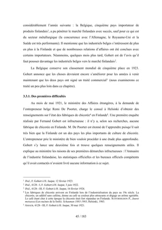 considérablement l’année suivante : la Belgique, cinquième pays importateur de
produits finlandais1, a pu pénétrer le marché finlandais avec succès, sauf pour ce qui est
du secteur métallurgique (la concurrence avec l’Allemagne, le Royaume-Uni et la
Suède est très performante). Il mentionne que les industriels belges s’intéressent de plus
en plus à la Finlande et que de nombreuses relations d’affaires ont été conclues avec
certains importateurs. Néanmoins, quelques mois plus tard, Gobert est de l’avis qu’il
faut pousser davantage les industriels belges vers le marché finlandais2.
La Belgique conserve son classement mondial de cinquième place en 1923.
Gobert annonce que les choses devraient encore s’améliorer pour les années à venir
maintenant que les deux pays ont signé un traité commercial3 (nous examinerons ce
traité un peu plus loin dans ce chapitre).
3.3.1. Des premières difficultés
Au mois de mai 1921, le ministère des Affaires étrangères, à la demande de
l’entrepreneur belge Remi De Poorter, charge le consul à Helsinki d’obtenir des
renseignements sur l’état des fabriques de chicorée4 en Finlande5. Une première enquête
réalisée par Fernand Gobert est infructueuse : il n’y a, selon ses recherches, aucune
fabrique de chicorée en Finlande. M. De Poorter est étonné de l’apprendre puisqu’il sait
très bien que la Finlande est un des pays les plus importants de culture de chicorée.
L’entrepreneur prie le ministère de bien vouloir procéder à une étude plus approfondie.
Gobert s’y lance une deuxième fois et trouve quelques renseignements utiles. Il
explique au ministère les raisons de ses premières démarches infructueuses : l’Annuaire
de l’industrie finlandaise, les statistiques officielles et les bureaux officiels compétents
qu’il avait contactés n’avaient livré aucune information à ce sujet.
45 / 183
1 Ibid., F. Gobert à H. Jaspar, 12 février 1923.
2 Ibid., 4128 - I, F. Gobert à H. Jaspar, 3 juin 1922.
3 Ibid., 4128 - III, F. Gobert à H. Jaspar, 16 février 1924.
4 Les fabriques de chicorée arrivent en Finlande lors de l’industrialisation du pays au 19e siècle. La
chicorée, un additif sans caféine, donne au café sa couleur plus attrayante et dégage un arôme agréable.
Le café étant cher à cette époque la chicorée était fort répandue en Finlande. SCHYBERGSON P., Juuret
metsassa (Les racines de la forêt): Schauman 1883-1983, Helsinki, 1983.
5 AMAEB, 4128 - III, F. Gobert à H. Jaspar, 30 mai 1921.
 