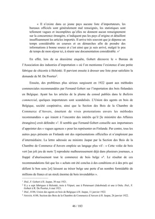 « Il n’existe dans ce jeune pays aucune liste d’importateurs, les
bureaux officiels sont généralement mal renseignés, les statistiques sont
tellement vagues et incomplètes qu’elles ne donnent aucun renseignement
sur la concurrence étrangère, n’indiquent pas les pays d’origine et détaillent
insuffisamment les articles importés. Il arrive très souvent que je dépense un
temps considérable en courses et en démarches afin de prendre des
informations à bonne source et c’est ainsi que je suis arrivé, malgré le peu
de temps de mon séjour ici, à réunir une documentation considérable. »1
En effet, lors de sa deuxième enquête, Gobert découvre le « Bureau de
l’Association des industries d’importation » où l’on mentionne l’existence d’une petite
fabrique de chicorée à Helsinki. Il parvient ensuite à dresser une liste pour satisfaire la
demande de M. De Poorter2.
Ensuite, des problèmes plus sérieux surgissent en 1922 quant aux méthodes
commerciales recommandées par Fernand Gobert sur l’importation des bois finlandais
en Belgique. Ayant lus les articles de la plume du consul publiés dans le Bulletin
commercial, quelques importateurs sont scandalisés. L’Union des agents en bois de
Belgique, société coopérative, ainsi que la Section des Bois de la Chambre de
Commerce d’Anvers, émettent de vives protestations envers les méthodes
recommandées « qui iraient à l’encontre des intérêts qu’il [le ministère des Affaires
étrangères] croit défendre »3. Il semble que Fernand Gobert conseille aux importateurs
d’appointer des « vagues agences » pour les représenter en Finlande. Par contre, tous les
autres pays présents en Finlande ont des représentations officielles et n’emploient pas
d’intermédiaire. La lettre adressée au ministre Jaspar par la Section des Bois de la
Chambre de Commerce d’Anvers emploie un langage plus vif : « Cette volée de bois
vert [un joli jeu de mots !] reproduite malheureusement déjà dans plusieurs journaux, a
frappé d’ahurissement tout le commerce de bois belge »4. Le résultat de ces
recommandations fait que les « achats ont été conclus à des conditions et à des prix qui
défient le bon sens [et] laissent au trésor belge une perte d’un nombre formidable de
millions de francs et un stock énorme de bois invendables ».
46 / 183
1 Ibid., F. Gobert à H. Jaspar, 30 mai 1921.
2 Il y a sept fabriques à Helsinki, trois à Viipuri, une à Pietarsaari (Jakobstad) et une à Oulu. Ibid., F.
Gobert à R. De Poorter, 6 mai 1921.
3 Ibid., 4188, Union des agents en bois de Belgique à H. Jaspar, 11 janvier 1922.
4 AMAEB, 4188, Section des Bois de la Chambre de Commerce d’Anvers à H. Jaspar, 26 janvier 1922.
 
