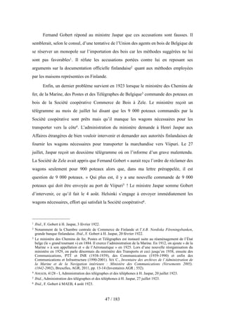 Fernand Gobert répond au ministre Jaspar que ces accusations sont fausses. Il
semblerait, selon le consul, d’une tentative de l’Union des agents en bois de Belgique de
se réserver un monopole sur l’importation des bois car les méthodes suggérées ne lui
sont pas favorables1. Il réfute les accusations portées contre lui en reposant ses
arguments sur la documentation officielle finlandaise2 quant aux méthodes employées
par les maisons représentées en Finlande.
Enfin, un dernier problème survient en 1923 lorsque le ministère des Chemins de
fer, de la Marine, des Postes et des Télégraphes de Belgique3 commande des poteaux en
bois de la Société coopérative Commerce de Bois à Zele. Le ministère reçoit un
télégramme au mois de juillet lui disant que les 9 000 poteaux commandés par la
Société coopérative sont prêts mais qu’il manque les wagons nécessaires pour les
transporter vers la côte4. L’administration du ministère demande à Henri Jaspar aux
Affaires étrangères de bien vouloir intervenir et demander aux autorités finlandaises de
fournir les wagons nécessaires pour transporter la marchandise vers Viipuri. Le 27
juillet, Jaspar reçoit un deuxième télégramme où on l’informe d’un grave malentendu.
La Société de Zele avait appris que Fernand Gobert « aurait reçu l’ordre de réclamer des
wagons seulement pour 900 poteaux alors que, dans ma lettre prérappelée, il est
question de 9 000 poteaux. » Qui plus est, il y a une nouvelle commande de 9 000
poteaux qui doit être envoyée au port de Viipuri5 ! Le ministre Jaspar somme Gobert
d’intervenir, ce qu’il fait le 4 août. Helsinki s’engage à envoyer immédiatement les
wagons nécessaires, effort qui satisfait la Société coopérative6.
47 / 183
1 Ibid., F. Gobert à H. Jaspar, 3 février 1922.
2 Notamment de la Chambre centrale de Commerce de Finlande et l’A.B. Nordiska Föreningsbanken,
grande banque finlandaise. Ibid., F. Gobert à H. Jaspar, 20 février 1922.
3 Le ministère des Chemins de fer, Postes et Télégraphes est instauré suite au réaménagement de l’État
belge (le « grand tournant ») en 1884. Il exerce l’administration de la Marine. En 1912, on ajoute « de la
Marine » à son appellation et « de l’Aéronautique » en 1925. Lors d’une nouvelle réorganisation du
ministère en 1929, on parle désormais du ministère des Transports et ceci jusqu’en 1938, ensuite des
Communications, PTT et INR (1938-1939), des Communications (1939-1990) et enfin des
Communications et Infrastructure (1990-2001). SIX C., Inventaire des archives de l’Administration de
la Marine et de la Navigation intérieure : Ministère des Communications (Versements 2005).
(1842-2002), Bruxelles, AGR, 2011, pp. 13-14 (Inventaires AGR ; 552).
4 AMAEB, 4128 - I, Administration des télégraphes et des téléphones à H. Jaspar, 20 juillet 1923.
5 Ibid., Administration des télégraphes et des téléphones à H. Jaspar, 27 juillet 1923.
6 Ibid., F. Gobert à MAEB, 4 août 1923.
 