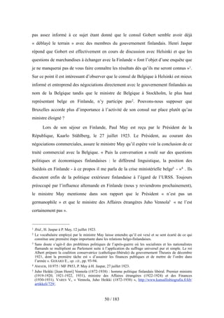 pas assez informé à ce sujet étant donné que le consul Gobert semble avoir déjà
« déblayé le terrain » avec des membres du gouvernement finlandais. Henri Jaspar
répond que Gobert est effectivement en cours de discussion avec Helsinki et que les
questions de marchandises à échanger avec la Finlande « font l’objet d’une enquête que
je ne manquerai pas de vous faire connaître les résultats dès qu’ils me seront connus »1.
Sur ce point il est intéressant d’observer que le consul de Belgique à Helsinki est mieux
informé et entreprend des négociations directement avec le gouvernement finlandais au
nom de la Belgique tandis que le ministre de Belgique à Stockholm, le plus haut
représentant belge en Finlande, n’y participe pas2. Pouvons-nous supposer que
Bruxelles accorde plus d’importance à l’activité de son consul sur place plutôt qu’au
ministre éloigné ?
Lors de son séjour en Finlande, Paul May est reçu par le Président de la
République, Kaarlo Ståhlberg, le 27 juillet 1923. Le Président, au courant des
négociations commerciales, assure le ministre May qu’il espère voir la conclusion de ce
traité commercial avec la Belgique. « Puis la conversation a roulé sur des questions
politiques et économiques finlandaises : le différend linguistique, la position des
Suédois en Finlande - à ce propos il me parla de la crise ministérielle belge3 - »4 . Ils
discutent enfin de la politique extérieure finlandaise à l’égard de l’URSS. Toujours
préoccupé par l’influence allemande en Finlande (nous y reviendrons prochainement),
le ministre May mentionne dans son rapport que le Président « n’est pas un
germanophile » et que le ministre des Affaires étrangères Juho Vennola5 « ne l’est
certainement pas ».
50 / 183
1 Ibid., H. Jaspar à P. May, 12 juillet 1923.
2 Le vocabulaire employé par le ministre May laisse entendre qu’il est vexé et se sent écarté de ce qui
constitue une première étape importante dans les relations belgo-finlandaises.
3 Sans doute s’agit-il des problèmes politiques de l’après-guerre où les socialistes et les nationalistes
flamands se multiplient au Parlement suite à l’application du suffrage universel pur et simple. Le roi
Albert prépare la coalition conservatrice (catholique-libérale) du gouvernement Theunis de décembre
1921, dont la première tâche est « d’assainir les finances publiques et de mettre de l’ordre dans
l’armée ». GERARD E., op. cit., pp. 93-94.
4 AMAEB, 10.975 / MF P853, P. May à H. Jaspar, 27 juillet 1923.
5 Juho Heikki [Jean Henri] Vennola (1872-1938) : homme politique finlandais libéral. Premier ministre
(1919-1920, 1921-1922, 1931), ministre des Affaires étrangères (1922-1924) et des Finances
(1930-1931). VARES V., « Vennola, Juho Heikki (1872-1938) », http://www.kansallisbiografia.fi/kb/
artikkeli/729/.
 