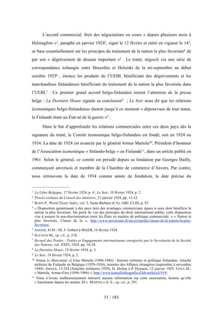 L’accord commercial, fruit des négociations en cours « depuis plusieurs mois à
Helsingfors »1, paraphé en janvier 19242, signé le 12 février et entré en vigueur le 143,
se base essentiellement sur les principes du traitement de la nation la plus favorisée4 de
par son « dégrèvement de douane important »5 . Le traité, négocié via une série de
correspondance échangée entre Bruxelles et Helsinki de la mi-septembre au début
octobre 19256 , énonce les produits de l’UEBL bénéficiant des dégrèvements et les
marchandises finlandaises bénéficiant du traitement de la nation la plus favorisée dans
l’UEBL7 . Ce premier grand accord belgo-finlandais retient l’attention de la presse
belge : La Dernière Heure signale sa conclusion8 ; Le Soir nous dit que les relations
économiques belgo-finlandaises étaient jusqu’à ce moment « dépourvues de tout statut,
la Finlande étant un État né de la guerre »9 .
Dans le but d’approfondir les relations commerciales entre ces deux pays dès la
signature du traité, le Comité économique belgo-finlandais est fondé, soit en 1924 ou
1934. La date de 1924 est avancée par le général Armas Martola10, Président d’honneur
de l’Association économique « finlando-belge » en Finlande11, dans un article publié en
1961. Selon le général, ce comité est présidé depuis sa fondation par Georges Dailly,
commerçant anversois et membre de la Chambre de commerce d’Anvers. Par contre,
nous retrouvons la date de 1934 comme année de fondation, la date précise du
51 / 183
1 La Libre Belgique, 17 février 1924, p. 4 ; Le Soir, 19 février 1924, p. 2.
2 Procès-verbaux du Conseil des ministres, 21 janvier 1924, pp. 11-12.
3 ROHN P., World Treaty Index, vol. 2, Santa Barbara (CA), ABC-CLIO, p. 87.
4 « Disposition garantissant à des pays tiers des avantages commerciaux égaux à ceux dont bénéficie la
nation la plus favorisée. Du point de vue des principes du droit international public, cette disposition
vise à assurer la non-discrimination entre les États en matière de politique commerciale. » « Nation la
plus favorisée, Clause de la », http://www.universalis.fr/encyclopedie/clause-de-la-nation-la-plus-
favorisee/.
5 AMAEB, 4128 - III, F. Gobert à MAEB, 16 février 1924.
6 SUETENS M., op. cit., p. 218.
7 Recueil des Traités : Traités et Engagements internationaux enregistrés par le Secrétariat de la Société
des Nations, vol. XXIV, 1924, pp. 18-24.
8 La Dernière Heure, 19 février 1924, p. 3.
9 Le Soir, 19 février 1924, p. 2.
10 Armas [« Bien-aimé »] Eino Martola (1896-1986) : homme militaire et politique finlandais. Attaché
militaire de Finlande en Belgique (1929-1934), ministre des Affaires étrangères (septembre à novembre
1944). AMAEB, 13.524 (Attachés militaires 1929), H. Holma à P. Hymans, 12 janvier 1929. UOLA M.,
« Martola, Armas-Eino (1896-1986) », http://www.kansallisbiografia.fi/kb/artikkeli/919/.
11 Nous n’avons malheureusement retrouvé aucune information sur cette association, hormis qu’elle
« fonctionne depuis les années 20 ». MARTOLA A. E., op. cit., p. 291.
 