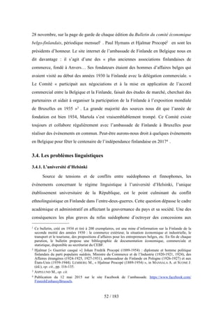 28 novembre, sur la page de garde de chaque édition du Bulletin du comité économique
belgo-finlandais, périodique mensuel1 . Paul Hymans et Hjalmar Procopé2 en sont les
présidents d’honneur. Le site internet de l’ambassade de Finlande en Belgique nous en
dit davantage : il s’agit d’une des « plus anciennes associations finlandaises de
commerce, fondé à Anvers… Ses fondateurs étaient des hommes d’affaires belges qui
avaient visité au début des années 1930 la Finlande avec la délégation commerciale. »
Le Comité « participait aux négociations et à la mise en application de l’accord
commercial entre la Belgique et la Finlande, faisait des études de marché, cherchait des
partenaires et aidait à organiser la participation de la Finlande à l’exposition mondiale
de Bruxelles en 1935 »3 . La grande majorité des sources nous dit que l’année de
fondation est bien 1934, Martola s’est vraisemblablement trompé. Ce Comité existe
toujours et collabore régulièrement avec l’ambassade de Finlande à Bruxelles pour
réaliser des événements en commun. Peut-être aurons-nous droit à quelques événements
en Belgique pour fêter le centenaire de l’indépendance finlandaise en 20174 .
3.4. Les problèmes linguistiques
3.4.1. L’université d’Helsinki
Source de tensions et de conflits entre suédophones et finnophones, les
événements concernant le régime linguistique à l’université d’Helsinki, l’unique
établissement universitaire de la République, est le point culminant du conflit
ethnolinguistique en Finlande dans l’entre-deux-guerres. Cette question dépasse le cadre
académique et administratif en affectant la gouvernance du pays et sa société. Une des
conséquences les plus graves du refus suédophone d’octroyer des concessions aux
52 / 183
1 Ce bulletin, créé en 1934 et tiré à 200 exemplaires, est une mine d’information sur la Finlande de la
seconde moitié des années 1930 : le commerce extérieur, la situation économique et industrielle, le
transport et le tourisme, des propositions d’affaires pour les entrepreneurs belges, etc. En fin de chaque
parution, le bulletin propose une bibliographie de documentation économique, commerciale et
statistique, disponible au secrétariat du CEBF.
2 Hjalmar [« Guerrier casqué »] Johan Fredrik Procopé (1889-1954) : diplomate et homme politique
finlandais du parti populaire suédois. Ministre du Commerce et de l’Industrie (1920-1921, 1924), des
Affaires étrangères (1924-1925, 1927-1931), ambassadeur de Finlande en Pologne (1926-1927) et aux
États-Unis (1939-1944). LEMBERG M., « Hjalmar Procopé (1889-1954) », in MANSALA A. et SUOMI J.
(éd.), op. cit., pp. 116-135.
3 ASPELUND M., op. cit.
4 Publication du 12 mai 2015 sur le site Facebook de l’ambassade. https://www.facebook.com/
FinnishEmbassyBrussels.
 