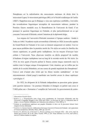 finnophones est la radicalisation des mouvements nationaux de droite dont le
mouvement Lapua, le mouvement patriotique (IKL) et la Société académique de Carélie
(AKS1). Rappelons-nous que la Belgique a vécu une expérience semblable, c’est-à-dire
des revendications linguistiques accouplées de mouvements radicaux, pendant la
Première Guerre mondiale avec la flamandisation de l’université de Gand. C’est
pourquoi la question linguistique en Finlande, et plus particulièrement en ce qui
concerne l’université d’Helsinki, retient l’attention de la diplomatie belge.
Les origines de l’université d’Helsinki remontent à l’époque suédoise : fondée à
Turku en 1640, l’Académie royale est transférée à Helsinki en 1828, la nouvelle capitale
du Grand-Duché de Finlande et les cours se donnent uniquement en suédois. Ceci ne
pose aucun problème dans la première moitié du 19e siècle car seules les familles des
classes supérieures, en grande partie suédophones, ont les moyens d’envoyer leurs
enfants à l’université. Nous observons toutefois un déclin progressif du nombre
d’étudiants d’origine suédophone tout au long de la seconde moitié du 19e siècle. En
1914, les trois quarts d’inscrits parlent le finnois comme langue maternelle mais le
suédois reste la langue unique d’enseignement. Cette situation, qui ne reflète pas les
réalités de la société finlandaise, est une source de grande inquiétude des finnophones2.
Ceux-ci sont d’autant plus irrités par les thèses raciales suédophones3 et leur
mécontentement s’étend jusqu’à manifester une hostilité envers la classe supérieure
« privilégiée »4.
En 1922, les dirigeants de la Finlande indépendante ne pouvaient guère ignorer
cette question épineuse : les journaux finlandais et étrangers en parlent sans cesse et
l’AKS prône une « finnisation »5 complète de l’université. Le gouvernement de centre-
53 / 183
1 Akateeminen Karjala-Seura.
2 KORTTI J., « Ylioppilaslehti (titre d’une revue estudiantine de l’université d’Helsinki) and the
University’s Language Struggle in the 1920s and 1930s », in Kasvatus & Aika (« L’éducation dans le
temps », revue d’histoire finlandaise sur l’éducation des enfants), n° 3(4), 2009, p. 9.
3 Certains se considéraient supérieurs aux peuples finlandais et slave car ils pouvaient retracer leurs
origines à la race allemande.
4 VAHTOLA J., Suomen historia: Jääkaudesta Euroopan Unioniin (L’histoire de Finlande : de la glaciation
à l’Union européenne), Helsinki, Otava, 2003, pp. 332-333.
5 JUSSILA O., HENTILÄ S. et NEVAKIVI J., Histoire politique de la Finlande XIXe - XXe siècle, trad. du
finnois par COURZET M. et M., Paris, Fayard, 1999, p. 226. Toute référence à ce livre, sauf celle-ci,
renvoi à l’édition traduite en anglais.
 