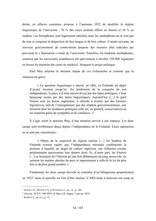 droite, en affaires courantes, propose à l’automne 1922 de modifier le régime
linguistique de l’université : 70 % des cours seraient offerts en finnois et 30 % en
suédois. Les finnophones sont légèrement satisfaits mais les suédophones ne le sont pas
du tout et craignent la disparition de leur langue et de leur culture. L’année suivante, un
nouveau gouvernement de centre-droite propose des mesures plus radicales qui
prévoient la « finnisation » totale de l’université. Toutefois, les étudiants suédophones,
soutenus par les universités scandinaves (ils parviennent à récolter 150 000 signatures
en faveur du maintien des cours en suédois)1, bloquent le projet unilingue.
Paul May informe le ministre Jaspar de ces événements et constate que la
situation est grave.
« La question linguistique a atteint, en effet, en Finlande un degré
d’acuité inconnu jusqu’ici. Au lendemain de la conquête de son
indépendance, le pays, s’il était encore divisé par des luttes politiques, l’était
beaucoup moins par des luttes linguistiques. Aujourd’hui […] le parti
finnois sent ses forces augmenter, il cherche à écarter, par des mesures
législatives, tant de l’enseignement que des emplois gouvernementaux, une
minorité dont les tendances politiques (elle est, en général, conservatrice) ne
lui inspirent guère de sympathie et de confiance. »2
Il s’agit, selon le ministre May, d’une situation arrivée à une impasse. Les deux
camps sont terriblement déçus depuis l’indépendance de la Finlande. Leurs aspirations
ne se sont pas concrétisées :
« Objets de la suspicion du régime tsariste […] les Suédois de
Finlande avaient espéré que l’indépendance nationale confirmerait la
position à laquelle un degré de culture supérieur, une influence sociale
prédominante paraissaient leur donner droit. Et, d’autre part, les Finnois
[…] se berçaient de l’illusion qu’une fois débarrassés du joug moscovite, ils
seraient les maîtres absolus du pays et imposeraient à celle-là la loi du plus
fort et du plus grand nombre. »
Finalement, les deux camps doivent se contenter d’un bilinguisme proportionnel
en 19233 mais la querelle est loin d’être résolue. L’AKS tente à nouveau son coup en
54 / 183
1 JUSSILA O., HENTILÄ S. et NEVAKIVI J., op. cit., p. 165.
2 AMAEB, 10.975 / MF P853, P. May à H. Jaspar, 5 janvier 1923.
3 KORTTI J., op. cit., p. 11.
 