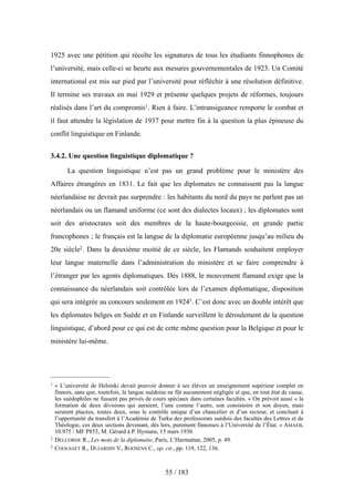 1925 avec une pétition qui récolte les signatures de tous les étudiants finnophones de
l’université, mais celle-ci se heurte aux mesures gouvernementales de 1923. Un Comité
international est mis sur pied par l’université pour réfléchir à une résolution définitive.
Il termine ses travaux en mai 1929 et présente quelques projets de réformes, toujours
réalisés dans l’art du compromis1. Rien à faire. L’intransigeance remporte le combat et
il faut attendre la législation de 1937 pour mettre fin à la question la plus épineuse du
conflit linguistique en Finlande.
3.4.2. Une question linguistique diplomatique ?
La question linguistique n’est pas un grand problème pour le ministère des
Affaires étrangères en 1831. Le fait que les diplomates ne connaissent pas la langue
néerlandaise ne devrait pas surprendre : les habitants du nord du pays ne parlent pas un
néerlandais ou un flamand uniforme (ce sont des dialectes locaux) ; les diplomates sont
soit des aristocrates soit des membres de la haute-bourgeoisie, en grande partie
francophones ; le français est la langue de la diplomatie européenne jusqu’au milieu du
20e siècle2. Dans la deuxième moitié de ce siècle, les Flamands souhaitent employer
leur langue maternelle dans l’administration du ministère et se faire comprendre à
l’étranger par les agents diplomatiques. Dès 1888, le mouvement flamand exige que la
connaissance du néerlandais soit contrôlée lors de l’examen diplomatique, disposition
qui sera intégrée au concours seulement en 19243. C’est donc avec un double intérêt que
les diplomates belges en Suède et en Finlande surveillent le déroulement de la question
linguistique, d’abord pour ce qui est de cette même question pour la Belgique et pour le
ministère lui-même.
55 / 183
1 « L’université de Helsinki devait pouvoir donner à ses élèves un enseignement supérieur complet en
finnois, sans que, toutefois, la langue suédoise ne fût aucunement négligée et que, en tout état de cause,
les suédophiles ne fussent pas privés de cours spéciaux dans certaines facultés. » On prévoit aussi « la
formation de deux divisions qui auraient, l’une comme l’autre, son consistoire et son doyen, mais
seraient placées, toutes deux, sous le contrôle unique d’un chancelier et d’un recteur, et concluait à
l’opportunité du transfert à l’Académie de Turku des professorats suédois des facultés des Lettres et de
Théologie, ces deux sections devenant, dès lors, purement finnoises à l’Université de l’État. » AMAEB,
10.975 / MF P853, M. Gérard à P. Hymans, 15 mars 1930.
2 DELCORDE R., Les mots de la diplomatie, Paris, L’Harmattan, 2005, p. 49.
3 COOLSAET R., DUJARDIN V., ROOSENS C., op. cit., pp. 119, 122, 136.
 