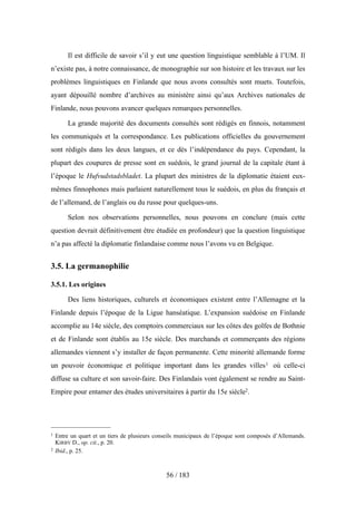 Il est difficile de savoir s’il y eut une question linguistique semblable à l’UM. Il
n’existe pas, à notre connaissance, de monographie sur son histoire et les travaux sur les
problèmes linguistiques en Finlande que nous avons consultés sont muets. Toutefois,
ayant dépouillé nombre d’archives au ministère ainsi qu’aux Archives nationales de
Finlande, nous pouvons avancer quelques remarques personnelles.
La grande majorité des documents consultés sont rédigés en finnois, notamment
les communiqués et la correspondance. Les publications officielles du gouvernement
sont rédigés dans les deux langues, et ce dès l’indépendance du pays. Cependant, la
plupart des coupures de presse sont en suédois, le grand journal de la capitale étant à
l’époque le Hufvudstadsbladet. La plupart des ministres de la diplomatie étaient eux-
mêmes finnophones mais parlaient naturellement tous le suédois, en plus du français et
de l’allemand, de l’anglais ou du russe pour quelques-uns.
Selon nos observations personnelles, nous pouvons en conclure (mais cette
question devrait définitivement être étudiée en profondeur) que la question linguistique
n’a pas affecté la diplomatie finlandaise comme nous l’avons vu en Belgique.
3.5. La germanophilie
3.5.1. Les origines
Des liens historiques, culturels et économiques existent entre l’Allemagne et la
Finlande depuis l’époque de la Ligue hanséatique. L’expansion suédoise en Finlande
accomplie au 14e siècle, des comptoirs commerciaux sur les côtes des golfes de Bothnie
et de Finlande sont établis au 15e siècle. Des marchands et commerçants des régions
allemandes viennent s’y installer de façon permanente. Cette minorité allemande forme
un pouvoir économique et politique important dans les grandes villes1 où celle-ci
diffuse sa culture et son savoir-faire. Des Finlandais vont également se rendre au Saint-
Empire pour entamer des études universitaires à partir du 15e siècle2.
56 / 183
1 Entre un quart et un tiers de plusieurs conseils municipaux de l’époque sont composés d’Allemands.
KIRBY D., op. cit., p. 20.
2 Ibid., p. 25.
 