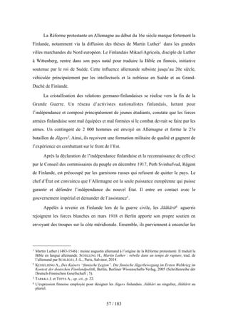 La Réforme protestante en Allemagne au début du 16e siècle marque fortement la
Finlande, notamment via la diffusion des thèses de Martin Luther1 dans les grandes
villes marchandes du Nord européen. Le Finlandais Mikael Agricola, disciple de Luther
à Wittenberg, rentre dans son pays natal pour traduire la Bible en finnois, initiative
soutenue par le roi de Suède. Cette influence allemande subsiste jusqu’au 20e siècle,
véhiculée principalement par les intellectuels et la noblesse en Suède et au Grand-
Duché de Finlande.
La cristallisation des relations germano-finlandaises se réalise vers la fin de la
Grande Guerre. Un réseau d’activistes nationalistes finlandais, luttant pour
l’indépendance et composé principalement de jeunes étudiants, constate que les forces
armées finlandaise sont mal équipées et mal formées si le combat devrait se faire par les
armes. Un contingent de 2 000 hommes est envoyé en Allemagne et forme le 27e
bataillon de Jägers2. Ainsi, ils reçoivent une formation militaire de qualité et gagnent de
l’expérience en combattant sur le front de l’Est.
Après la déclaration de l’indépendance finlandaise et la reconnaissance de celle-ci
par le Conseil des commissaires du peuple en décembre 1917, Perh Svinhufvud, Régent
de Finlande, est préoccupé par les garnisons russes qui refusent de quitter le pays. Le
chef d’État est convaincu que l’Allemagne est la seule puissance européenne qui puisse
garantir et défendre l’indépendance du nouvel État. Il entre en contact avec le
gouvernement impérial et demander de l’assistance3.
Appelés à revenir en Finlande lors de la guerre civile, les Jääkärit4 aguerris
rejoignent les forces blanches en mars 1918 et Berlin apporte son propre soutien en
envoyant des troupes sur la côte méridionale. Ensemble, ils parviennent à encercler les
57 / 183
1 Martin Luther (1483-1546) : moine augustin allemand à l’origine de la Réforme protestante. Il traduit la
Bible en langue allemande. SCHILLING H., Martin Luther : rebelle dans un temps de rupture, trad. de
l’allemand par SCHLEGEL J.-L., Paris, Salvator, 2014.
2 KESSELRING A., Des Kaisers “finnische Legion”. Die finnische Jägerbewegung im Ersten Weltkrieg im
Kontext der deutschen Finnlandpolitik, Berlin, Berliner Wissenschafts-Verlag, 2005 (Schriftenreihe der
Deutsch-Finnischen Gesellschaft ; 5).
3 TARKKA J. et TIITTA A., op. cit., p. 22.
4 L’expression finnoise employée pour désigner les Jägers finlandais. Jääkäri au singulier, Jääkärit au
pluriel.
 