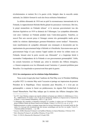 révolutionnaires et mettent fin à la guerre civile. Intégrés dans la nouvelle armée
nationale, les Jääkärit forment le socle des forces militaires finlandaises1.
La défaite allemande de 1918 met en péril la reconnaissance internationale de la
Finlande, le rapprochement Helsinki-Berlin gênant les puissances victorieuses. Dès lors,
le projet monarchiste en Finlande échoue2 et le nouveau gouvernement issu des
élections législatives en 1919 se distancie de l’Allemagne. Les sympathies allemandes
vont ainsi s’atténuer en Finlande pendant toute l’entre-deux-guerres. Toutefois, ce
nouvel État sera souvent perçu à l’étranger comme très germanophile tandis qu’en
réalité les relations diplomatiques germano-finlandaises seront tendues3. Néanmoins,
toute manifestation de sympathie allemande sera remarquée et documentée par les
représentants du gouvernement belge à Helsinki et à Stockholm. Souvenons-nous que le
gouvernement belge n’a pas soutenu l’appel suédois de retirer les soldats russes en
Finlande, laissant ainsi la porte ouverte aux Allemands4 et a longtemps hésité à
reconnaître l’indépendance de la Finlande et son gouvernement germanophile5. Enfin,
les consuls honoraires en Finlande qui, selon le ministère des Affaires étrangères,
« s’étaient compromis avec les Allemands avant l’armistice »6, posaient problème pour
Bruxelles. Ces inquiétudes se poursuivront bien après la guerre.
3.5.2. Ses conséquences sur les relations belgo-finlandaises
Nous avons évoqué plus haut l’audience de Paul May avec le Président Ståhlberg
en juillet 1923. Le ministre May saisit l’occasion et partage ses impressions du premier
Président de la République. Chose rassurante pour Bruxelles, il « n’est pas un
germanophile » comme le furent ses prédécesseurs, les régents Pehr Svinhufvud et
Gustaf Mannerheim. Paul May indique que le ministre des Affaires étrangères Juho
58 / 183
1 En 1917, Jean Sibelius compose une marche militaire en honneur aux Jääkärit, le Jääkärimarssi. UOLA
M., « Jääkärimarssi 75-vuotias » (Les 75 ans de la marche des Jääkärit), in Vapaussoturi [« Guerrier de
la liberté », revue militaire finlandaise], 1992, n° 3, pp. 28-29.
2 L’Allemagne fait connaître sa demande d’armistice le 9 octobre, le même jour où l’Eduskunta élit le
prince Frédéric-Charles de Hesse-Cassel roi de Finlande. TARKKA J. et TIITTA A., op. cit., p. 32.
3 Malheureusement ce mythe se propage jusque dans les travaux historiques de la seconde moitié du 20e
siècle. Ce n’est que très récemment que des travaux scientifiques ont mis fin à ce mythe. VARES V.,
« Suomen paikka euroopassa… », p. 140.
4 AMAEB, 10.800, Direction P à baron E. de Gaiffier d’Hestroy et à baron Moncheur, 19 février 1918.
5 Ibid., Direction P à baron E. de Gaiffier d’Hestroy, 23 mai 1919.
6 Ibid., 13.150 (5), Direction B à Direction P, 10 août 1920.
 