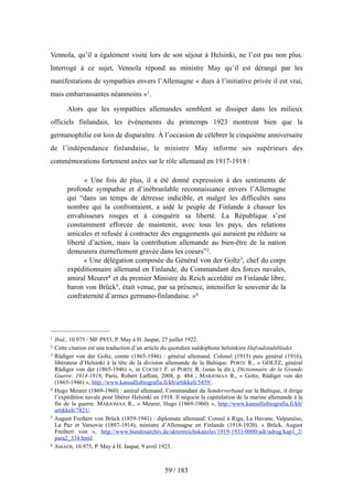 Vennola, qu’il a également visité lors de son séjour à Helsinki, ne l’est pas non plus.
Interrogé à ce sujet, Vennola répond au ministre May qu’il est dérangé par les
manifestations de sympathies envers l’Allemagne « dues à l’initiative privée il est vrai,
mais embarrassantes néanmoins »1.
Alors que les sympathies allemandes semblent se dissiper dans les milieux
officiels finlandais, les événements du printemps 1923 montrent bien que la
germanophilie est loin de disparaître. À l’occasion de célébrer le cinquième anniversaire
de l’indépendance finlandaise, le ministre May informe ses supérieurs des
commémorations fortement axées sur le rôle allemand en 1917-1918 :
« Une fois de plus, il a été donné expression à des sentiments de
profonde sympathie et d’inébranlable reconnaissance envers l’Allemagne
qui “dans un temps de détresse indicible, et malgré les difficultés sans
nombre qui la confrontaient, a aidé le peuple de Finlande à chasser les
envahisseurs rouges et à conquérir sa liberté. La République s’est
constamment efforcée de maintenir, avec tous les pays, des relations
amicales et refusée à contracter des engagements qui auraient pu réduire sa
liberté d’action, mais la contribution allemande au bien-être de la nation
demeurera éternellement gravée dans les coeurs”2.
« Une délégation composée du Général von der Goltz3, chef du corps
expéditionnaire allemand en Finlande, du Commandant des forces navales,
amiral Meurer4 et du premier Ministre du Reich accrédité en Finlande libre,
baron von Brück5, était venue, par sa présence, intensifier le souvenir de la
confraternité d’armes germano-finlandaise. »6
59 / 183
1 Ibid., 10.975 / MF P853, P. May à H. Jaspar, 27 juillet 1922.
2 Cette citation est une traduction d’un article du quotidien suédophone helsinkien Hufvudstadsbladet.
3 Rüdiger von der Goltz, comte (1865-1946) : général allemand. Colonel (1915) puis général (1916),
libérateur d’Helsinki à la tête de la division allemande de la Baltique. PORTE R., « GOLTZ, général
Rüdiger von der (1865-1946) », in COCHET F. et PORTE R. (sous la dir.), Dictionnaire de la Grande
Guerre. 1914-1918, Paris, Robert Laffont, 2008, p. 484 ; MARJOMAA R., « Goltz, Rüdiger von der
(1865-1946) », http://www.kansallisbiografia.fi/kb/artikkeli/5459/.
4 Hugo Meurer (1869-1960) : amiral allemand. Commandant du Sonderverband sur la Baltique, il dirige
l’expédition navale pour libérer Helsinki en 1918. Il négocie la capitulation de la marine allemande à la
fin de la guerre. MARJOMAA R., « Meurer, Hugo (1869-1960) », http://www.kansallisbiografia.fi/kb/
artikkeli/7821/.
5 August Freiherr von Brück (1859-1941) : diplomate allemand. Consul à Riga, La Havane, Valparaíso,
La Paz et Varsovie (1897-1914), ministre d’Allemagne en Finlande (1918-1920). « Brück, August
Freiherr von », http://www.bundesarchiv.de/aktenreichskanzlei/1919-1933/0000/adr/adrag/kap1_2/
para2_334.html.
6 AMAEB, 10.975, P. May à H. Jaspar, 9 avril 1923.
 