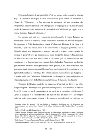 Cette manifestation de germanophilie n’est pas un cas isolé, poursuit le ministre
May. La Finlande n’hésite pas à saisir toute occasion pour clamer ses sentiments à
l’égard de l’Allemagne : « Des adresses de sympathie lui sont envoyées, des
télégrammes, au moindre motif, sont échangés et il n’est pas jusqu’à l’ex-kaiser1 qui ne
profite de l’exaltation des sentiments de camaraderie et d’admiration qui rapprochent le
peuple finlandais du peuple allemand. »2
La semaine qui suit ces événements commémoratifs, le baron Papeians de
Morchoven3, chef de la section d’Europe orientale au ministère des Affaires étrangères,
fait remarquer à Yrjö Saastamoinen, chargé d’affaires de Finlande à La Haye et à
Bruxelles, « que c’est à nous, alliés et par conséquent à la Belgique également, [que la
Finlande] devait son indépendance puisque c’est grâce à notre victoire qu’elle l’a
obtenue et que c’est nous qui l’avons érigée en un fait par les traités »4. Saastamoinen
est bien d’accord avec son interlocuteur et reconnaît que ces manifestations sont
regrettables et se heurtent aux bons rapports belgo-finlandais. Néanmoins, en dépit du
gouvernement finlandais actuel pro-allié de centre-gauche5, il est « très difficile de faire
abstraction totale des sentiments différents d’une grande partie de la population » et le
diplomate finlandais se voit obligé de « tolérer certaines manifestations qu’il déplore ».
Il précise enfin que l’admiration finlandaise de l’Allemagne se limite uniquement au
rôle joué par celle-ci lors de la libération de la Finlande de l’emprise bolchéviste.
Comment la Belgique peut-elle se rapprocher d’un État qui éprouve de telles
sympathies pour l’Allemagne qui, quelques années plus tôt, avait massacré et exécuté
des civils belges, occupé le pays et déporté une partie de sa population en Allemagne ?
Certes, la Belgique et la Finlande ont eu des rapports très différents avec l’Allemagne,
mais les plaies sont encore béantes et le sentiment anti-allemand en Belgique est
60 / 183
1 Jusqu’au milieu des années 1920 les Jääkärit et l’ex-kaiser Guillaume en exil échangent une
correspondance très active. Ibid., Caisse P14, E. Ullens De Schooten à É. Vandervelde, 17 novembre
1925.
2 Ibid., 10.975, P. May à H. Jaspar, 9 avril 1923.
3 Charles Antoine Stéphane Marie Ghislain Papeians de Morchoven, baron (1878-1966) : diplomate
belge. Secrétaire de la légation de Belgique à Rio de Janeiro (1907-1910), à Lisbonne (1910-1913), à
Rome (1913-1919), adjoint à l’administration centrale (1919-1934), grand Maréchal de la Cour et
maître de cérémonies de la Cour (1934-1945). Ibid., P. Ext. 1830.
4 Ibid., Caisse P14, baron Papeians de Morchoven à H. Jaspar, 16 avril 1923.
5 Gouvernement Kallio I (1922-1924). JUSSILA O., HENTILÄ S. et NEVAKIVI J., op. cit., p. 363.
 