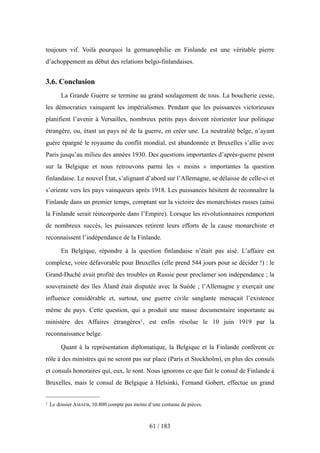 toujours vif. Voilà pourquoi la germanophilie en Finlande est une véritable pierre
d’achoppement au début des relations belgo-finlandaises.
3.6. Conclusion
La Grande Guerre se termine au grand soulagement de tous. La boucherie cesse,
les démocraties vainquent les impérialismes. Pendant que les puissances victorieuses
planifient l’avenir à Versailles, nombreux petits pays doivent réorienter leur politique
étrangère, ou, étant un pays né de la guerre, en créer une. La neutralité belge, n’ayant
guère épargné le royaume du conflit mondial, est abandonnée et Bruxelles s’allie avec
Paris jusqu’au milieu des années 1930. Des questions importantes d’après-guerre pèsent
sur la Belgique et nous retrouvons parmi les « moins » importantes la question
finlandaise. Le nouvel État, s’alignant d’abord sur l’Allemagne, se délaisse de celle-ci et
s’oriente vers les pays vainqueurs après 1918. Les puissances hésitent de reconnaître la
Finlande dans un premier temps, comptant sur la victoire des monarchistes russes (ainsi
la Finlande serait réincorporée dans l’Empire). Lorsque les révolutionnaires remportent
de nombreux succès, les puissances retirent leurs efforts de la cause monarchiste et
reconnaissent l’indépendance de la Finlande.
En Belgique, répondre à la question finlandaise n’était pas aisé. L’affaire est
complexe, voire défavorable pour Bruxelles (elle prend 544 jours pour se décider !) : le
Grand-Duché avait profité des troubles en Russie pour proclamer son indépendance ; la
souveraineté des îles Åland était disputée avec la Suède ; l’Allemagne y exerçait une
influence considérable et, surtout, une guerre civile sanglante menaçait l’existence
même du pays. Cette question, qui a produit une masse documentaire importante au
ministère des Affaires étrangères1, est enfin résolue le 10 juin 1919 par la
reconnaissance belge.
Quant à la représentation diplomatique, la Belgique et la Finlande confèrent ce
rôle à des ministres qui ne seront pas sur place (Paris et Stockholm), en plus des consuls
et consuls honoraires qui, eux, le sont. Nous ignorons ce que fait le consul de Finlande à
Bruxelles, mais le consul de Belgique à Helsinki, Fernand Gobert, effectue un grand
61 / 183
1 Le dossier AMAEB, 10.800 compte pas moins d’une centaine de pièces.
 