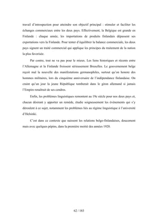 travail d’introspection pour atteindre son objectif principal : stimuler et faciliter les
échanges commerciaux entre les deux pays. Effectivement, la Belgique est grande en
Finlande : chaque année, les importations de produits finlandais dépassent ses
exportations vers la Finlande. Pour tenter d’équilibrer la balance commerciale, les deux
pays signent un traité commercial qui applique les principes du traitement de la nation
la plus favorisée.
Par contre, tout ne va pas pour le mieux. Les liens historiques et récents entre
l’Allemagne et la Finlande froissent sérieusement Bruxelles. Le gouvernement belge
reçoit mal la nouvelle des manifestations germanophiles, surtout qu’on honore des
hommes militaires, lors du cinquième anniversaire de l’indépendance finlandaise. On
craint qu’un jour la jeune République tomberait dans le giron allemand si jamais
l’Empire renaîtrait de ses cendres.
Enfin, les problèmes linguistiques remontent au 19e siècle pour nos deux pays et,
chacun désirant y apporter un remède, étudie soigneusement les événements qui s’y
déroulent à ce sujet, notamment les problèmes liés au régime linguistique à l’université
d’Helsinki.
C’est dans ce contexte que naissent les relations belgo-finlandaises, doucement
mais avec quelques pépins, dans la première moitié des années 1920.
62 / 183
 