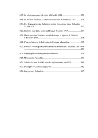 .......................................10.17. La mission commerciale belge à Helsinki, 1934 171
...........10.18. Le pavillon finlandais, Exposition universelle de Bruxelles, 1935 171
10.19. Dos de couverture du Bulletin du comité économique belgo-finlandais,
..............................................................................................15 juin 1938 173
...........................10.20. Première page de La Dernière Heure, 1 décembre 1939 174
10.21. Manifestations d’étudiants bruxellois devant la légation de Finlande,
.......................................................................................8 décembre 1939 175
.........................10.22. L’ancien bâtiment de la légation de Finlande à Bruxelles 177
10.23. Fonds de secours pour soldats et familles finlandaises, Royaume-Uni, 1940
...................................................................................................................178
...............................................10.24. Iconographie des liens germano-finlandais 179
.............................................................................10.25. Monument à Hamnskär 180
....................10.26. Affiche électoral de l’IKL pour les législatives de juin 1938 181
............................................................10.27. Descriptif des journaux dépouillés 182
.............................................................................10.28. Les journaux finlandais 183
 