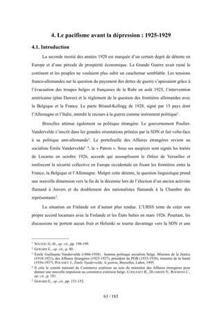 4. Le pacifisme avant la dépression : 1925-1929
4.1. Introduction
La seconde moitié des années 1920 est marquée d’un certain degré de détente en
Europe et d’une période de prospérité économique. La Grande Guerre avait ruiné le
continent et les peuples ne voulaient plus subir un cauchemar semblable. Les tensions
franco-allemandes sur la question du payement des dettes de guerre s’apaisaient grâce à
l’évacuation des troupes belges et françaises de la Ruhr en août 1925, l’intervention
américaine (plan Dawes) et le règlement de la question des frontières allemandes avec
la Belgique et la France. Le pacte Briand-Kellogg de 1928, signé par 15 pays dont
l’Allemagne et l’Italie, interdit le recours à la guerre comme instrument politique1.
Bruxelles atténue également sa politique étrangère. Le gouvernement Poullet-
Vandervelde s’inscrit dans les grandes orientations prônées par la SDN et fait volte-face
à sa politique anti-allemande2. Le portefeuille des Affaires étrangères revient au
socialiste Émile Vandervelde3 4, le « Patron ». Sous ses auspices sont signés les traités
de Locarno en octobre 1926, accords qui assouplissent le Diktat de Versailles et
renforcent la sécurité collective en Europe occidentale en fixant les frontières entre la
France, la Belgique et l’Allemagne. Malgré cette détente, la question linguistique prend
une nouvelle dimension vers la fin de la décennie lors de l’élection d’un ancien activiste
flamand à Anvers et du doublement des nationalistes flamands à la Chambre des
représentants5.
La situation en Finlande est d’autant plus tendue. L’URSS tente de créer son
propre accord locarnais avec la Finlande et les États baltes en mars 1926. Pourtant, les
discussions ne portent aucun fruit et Helsinki se tourne davantage vers la SDN et une
63 / 183
1 SOUTOU G.-H., op. cit., pp. 198-199.
2 GERARD E., op. cit., p. 80.
3 Émile Guillaume Vandervelde (1866-1938) : homme politique socialiste belge. Ministre de la Justice
(1918-1921), des Affaires étrangères (1925-1927), président du POB (1933-1938), ministre de la Santé
(1936-1937). POLASKY J., Émile Vandervelde, le patron, Bruxelles, Labor, 1995.
4 Il crée le comité national du Commerce extérieur au sein du ministère des Affaires étrangères pour
donner une nouvelle impulsion au commerce extérieur belge. COOLSAET R., DUJARDIN V., ROOSENS C.,
op. cit., p. 181.
5 GERARD E., op. cit., pp. 151-152.
 