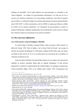politique de neutralité1. Sur le plan intérieur, les gouvernements se succèdent à une
vitesse flagrante : on compte six gouvernements minoritaires2 en cinq ans où l’on a
recours aux ministres techniciens. Les mouvements extrémistes, aussi bien de gauche
que de droite, se renforcent malgré les mesures draconiennes du gouvernement Kallio3
entre 1922-19244. Le Parti communiste, exilé en URSS et soutenu par Moscou, infiltre
la société via les réseaux clandestins. Vu l’incapacité du gouvernement à contrer la
menace bolchévique, multiples organisations anti-communistes voient le jour et initient
des violences contre les associations et les cercles socialistes5 .
4.2. Des nouveaux diplomates
4.2.1. Félix Jansen, consul de Belgique à Helsinki
Le consul belge à Helsinki, Fernand Gobert, cède son poste à Félix Jansen6 au
début de l’année 1925. Pour la Suède, c’est le baron Paul de Groote7 qui occupe la
fonction de ministre de Belgique en 1926 après le départ de Paul May, mais son séjour
en Suède ne dure qu’un an. Il en va de même pour son successeur qui le remplace en
1928 pour seulement un an.
Avant de quitter Helsinki, Fernand Gobert donne son avis quant à la nécessité de
modifier la mission consulaire belge dans la capitale finlandaise. Il était devenu
impératif d’y renforcer la représentation des intérêts belges, les échanges commerciaux
s’étant intensifiés depuis 1922 et les chiffres pour l’année 1925 s’annonçaient très
64 / 183
1 JUSSILA O., HENTILÄ S. et NEVAKIVI J., op. cit., p. 142.
2 Pour former une majorité gouvernementale, les partis conservateurs, libéraux et du centre doivent
coopérer pour écarter les socialistes du pouvoir. Cependant, les problèmes linguistiques entravent les
ententes, surtout entre le Parti populaire suédois et l’Union agraire. Ibid., p. 150.
3 Kyösti [Gustave] Kallio (1873-1940) : homme politique du centre finlandais. Premier ministre
(1922-1925, 1929-1930, 1936-1937), Président de la République (1937-1940). HOKKANEN K., « Kallio,
Kyösti (1873-1940) », http://www.kansallisbiografia.fi/kb/artikkeli/629/.
4 Suppression d’organisations gauchistes. JUSSILA O., HENTILÄ S. et NEVAKIVI J., op. cit., p. 149.
5 VIRRANKOSKI P., op. cit, pp. 339-340.
6 Félix Jansen (1889-1959) : diplomate belge. Vice-consul de Belgique à Ottawa (1917-1921), consul à
Sao Paulo (1921-1924), Helsinki (1924-1929), Dar es Salaam (1931), Nairobi (1931-1934), Cologne
(1934-1938), Sydney (1938-1945), ministre de Belgique à Prétoria et en Rhodésie (1947-1950) et à
Canberra (1950-1954). AMAEB, P. Ext. 2272.
7 Paul-Adolphe de Groote, baron (1862-1944) : diplomate belge. Ministre de Belgique en Grèce
(1903-1906), au Danemark et en Norvège (1906-1910), en Suisse (1910), au Pérou (1920-1925) et en
Suède (1925-1928). Ibid., P. Ext. 139 ; NI CHEALLAIGH M., Inventaire des papiers De Groote,
Bruxelles, AGR, 1981.
 